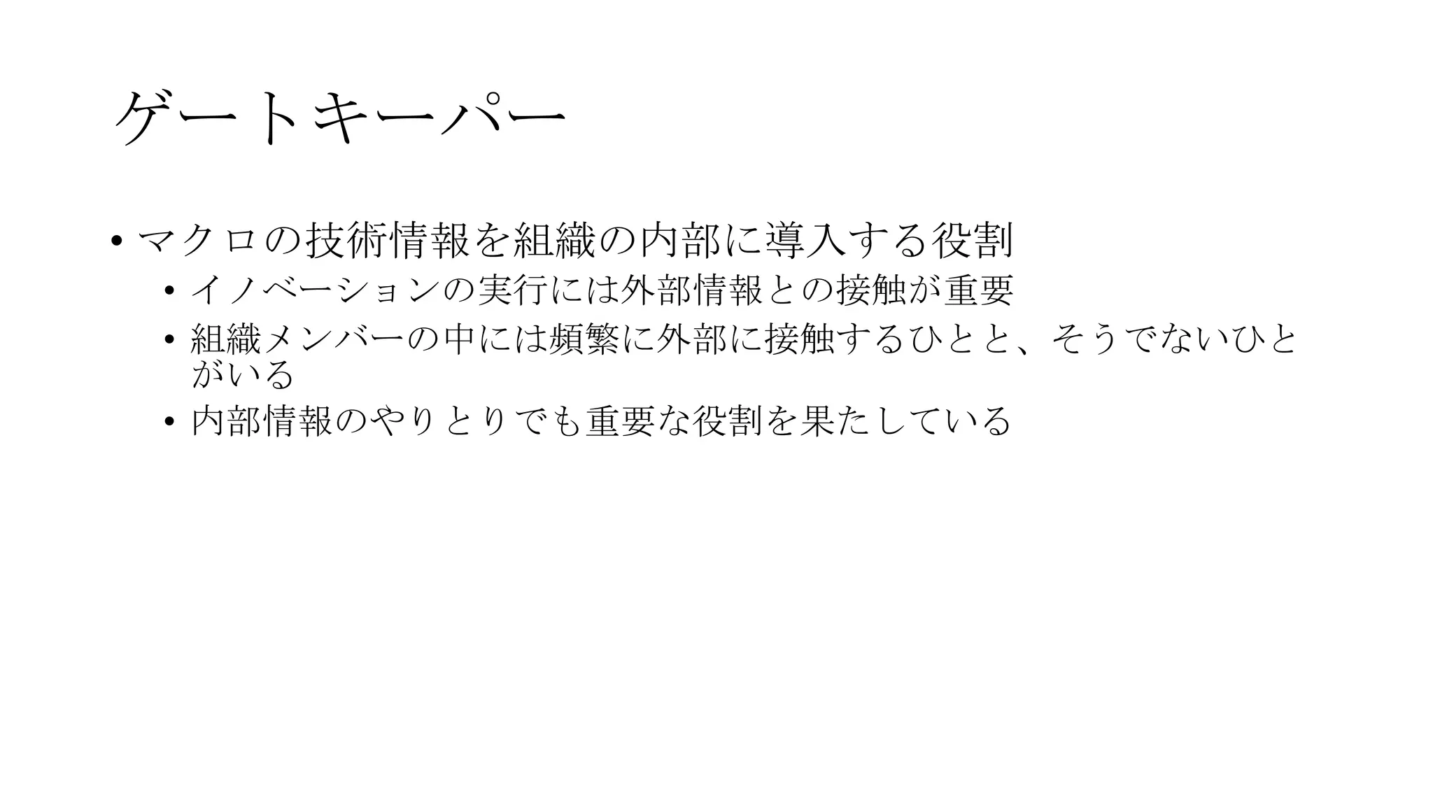 ゲートキーパー
• マクロの技術情報を組織の内部に導入する役割
• イノベーションの実行には外部情報との接触が重要
• 組織メンバーの中には頻繁に外部に接触するひとと、そうでないひと
がいる
• 内部情報のやりとりでも重要な役割を果たしている
 