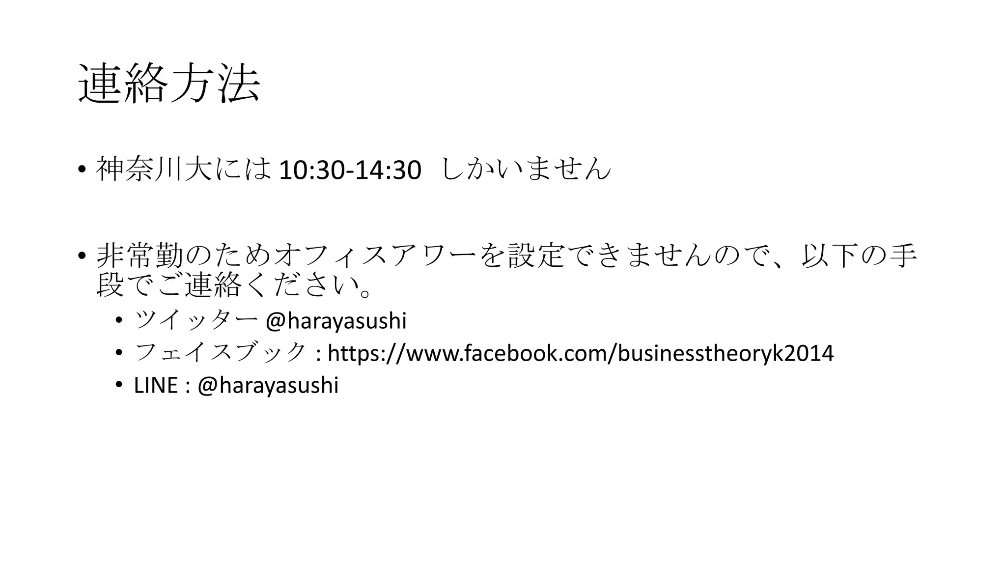 連絡方法
• 神奈川大には 10:30-14:30 しかいません
• 非常勤のためオフィスアワーを設定できませんので、以下の手
段でご連絡ください。
• ツイッター @harayasushi
• フェイスブック : https://www.facebook.com/businesstheoryk2014
• LINE : @harayasushi
 