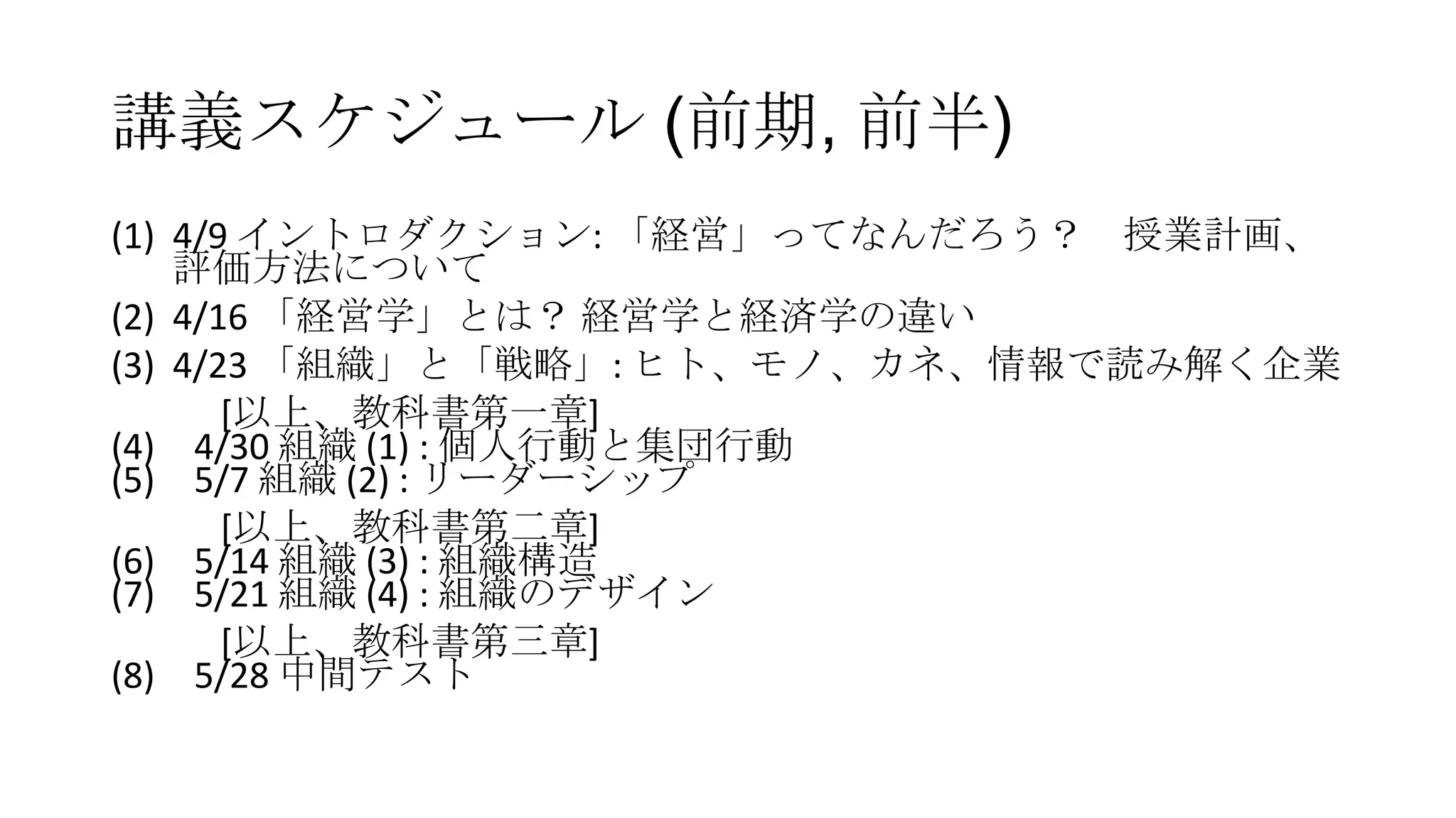 講義スケジュール (前期, 前半)
(1) 4/9 イントロダクション: 「経営」ってなんだろう？ 授業計画、
評価方法について
(2) 4/16 「経営学」とは？ 経営学と経済学の違い
(3) 4/23 「組織」と「戦略」: ヒト、モノ、カネ、情報で読み解く企業
[以上、教科書第一章]
(4) 4/30 組織 (1) : 個人行動と集団行動
(5) 5/7 組織 (2) : リーダーシップ
[以上、教科書第二章]
(6) 5/14 組織 (3) : 組織構造
(7) 5/21 組織 (4) : 組織のデザイン
[以上、教科書第三章]
(8) 5/28 中間テスト
 