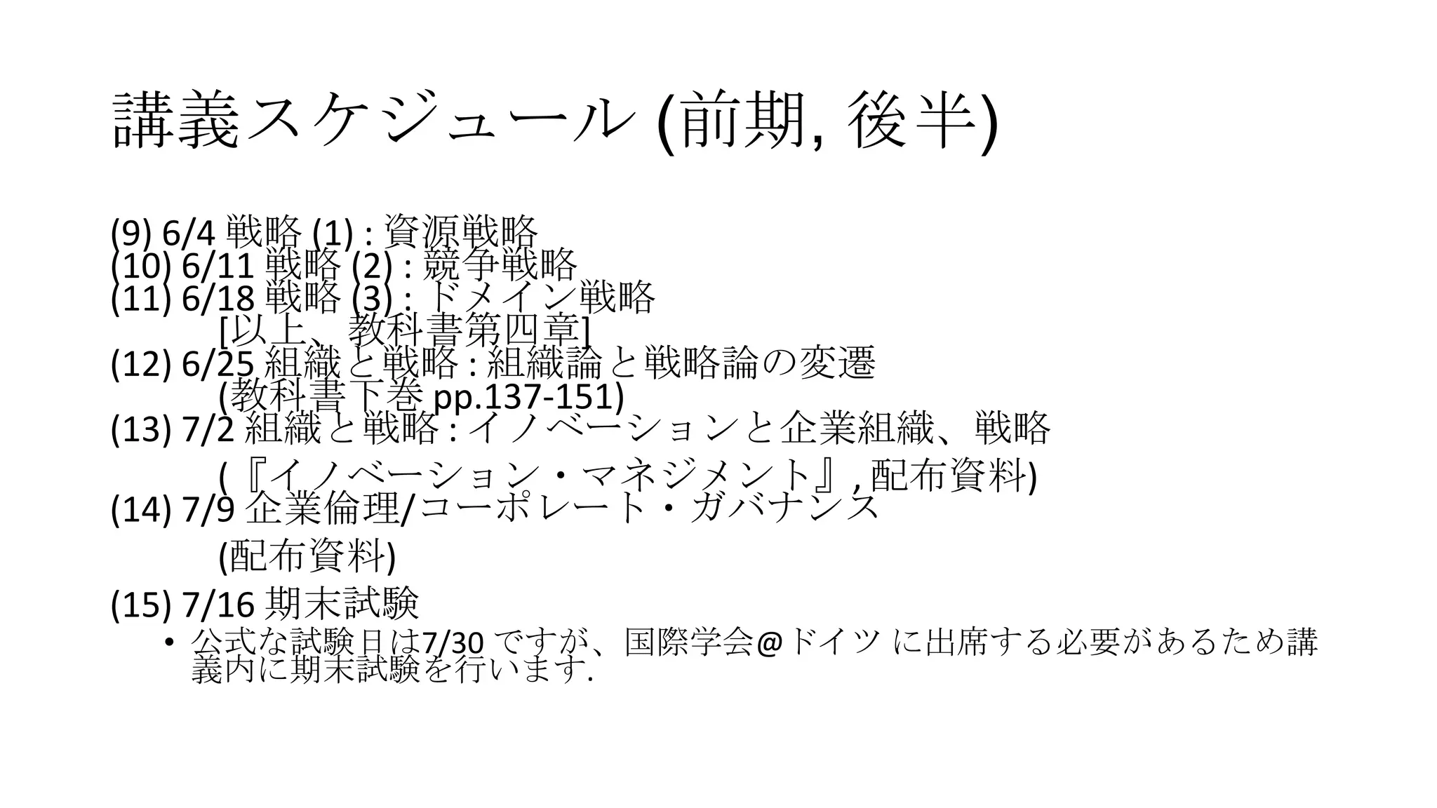 講義スケジュール (前期, 後半)
(9) 6/4 戦略 (1) : 資源戦略
(10) 6/11 戦略 (2) : 競争戦略
(11) 6/18 戦略 (3) : ドメイン戦略
[以上、教科書第四章]
(12) 6/25 組織と戦略 : 組織論と戦略論の変遷
(教科書下巻 pp.137-151)
(13) 7/2 組織と戦略 : イノベーションと企業組織、戦略
(『イノベーション・マネジメント』, 配布資料)
(14) 7/9 企業倫理/コーポレート・ガバナンス
(配布資料)
(15) 7/16 期末試験
• 公式な試験日は7/30 ですが、国際学会@ドイツ に出席する必要があるため講
義内に期末試験を行います.
 