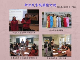 103年1月21日~29日
新住民家庭關懷訪視
校長主持越南語母語研習活動
越南傳統服飾體驗
教導主任介紹印尼語母語研習活動 學生認真學習，發言踴躍
 
