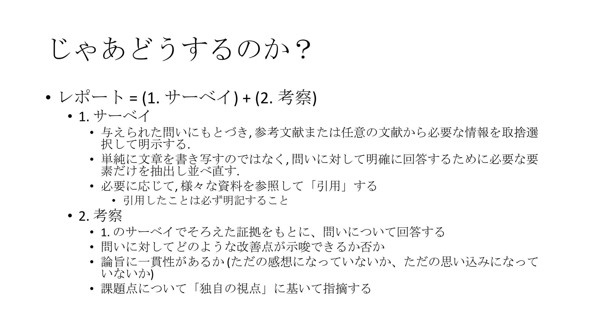 じゃあどうするのか？
• レポート = (1. サーベイ) + (2. 考察)
• 1. サーベイ
• 与えられた問いにもとづき, 参考文献または任意の文献から必要な情報を取捨選
択して明示する.
• 単純に文章を書き写すのではなく, 問いに対して明確に回答するために必要な要
素だけを抽出し並べ直す.
• 必要に応じて, 様々な資料を参照して「引用」する
• 引用したことは必ず明記すること

• 2. 考察
• 1. のサーベイでそろえた証拠をもとに、問いについて回答する
• 問いに対してどのような改善点が示唆できるか否か
• 論旨に一貫性があるか (ただの感想になっていないか、ただの思い込みになって
いないか)
• 課題点について「独自の視点」に基いて指摘する

 