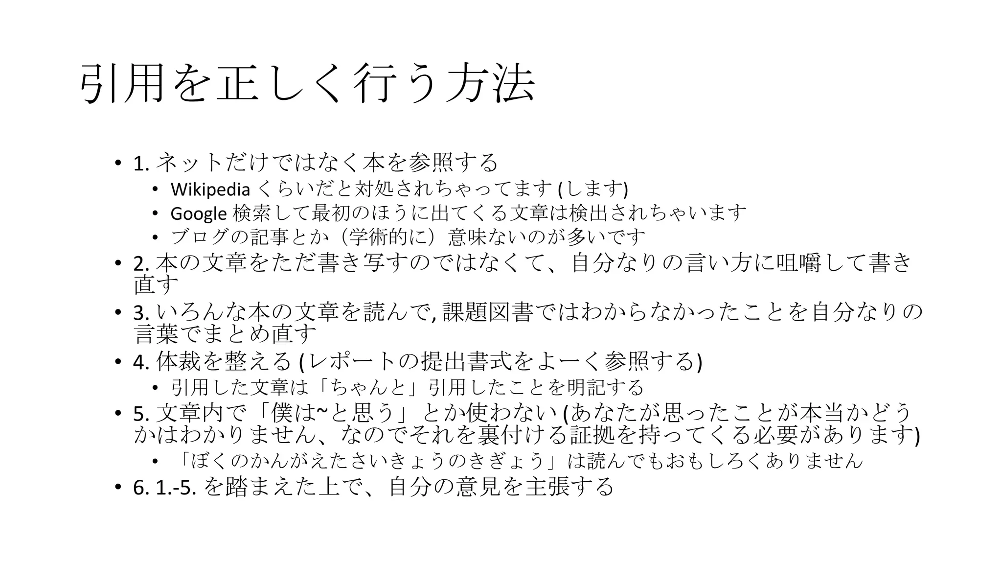 引用を正しく行う方法
• 1. ネットだけではなく本を参照する
• Wikipedia くらいだと対処されちゃってます (します)
• Google 検索して最初のほうに出てくる文章は検出されちゃいます
• ブログの記事とか（学術的に）意味ないのが多いです

• 2. 本の文章をただ書き写すのではなくて、自分なりの言い方に咀嚼して書き
直す
• 3. いろんな本の文章を読んで, 課題図書ではわからなかったことを自分なりの
言葉でまとめ直す
• 4. 体裁を整える (レポートの提出書式をよーく参照する)
• 引用した文章は「ちゃんと」引用したことを明記する

• 5. 文章内で「僕は~と思う」とか使わない (あなたが思ったことが本当かどう
かはわかりません、なのでそれを裏付ける証拠を持ってくる必要があります)
• 「ぼくのかんがえたさいきょうのきぎょう」は読んでもおもしろくありません

• 6. 1.-5. を踏まえた上で、自分の意見を主張する

 