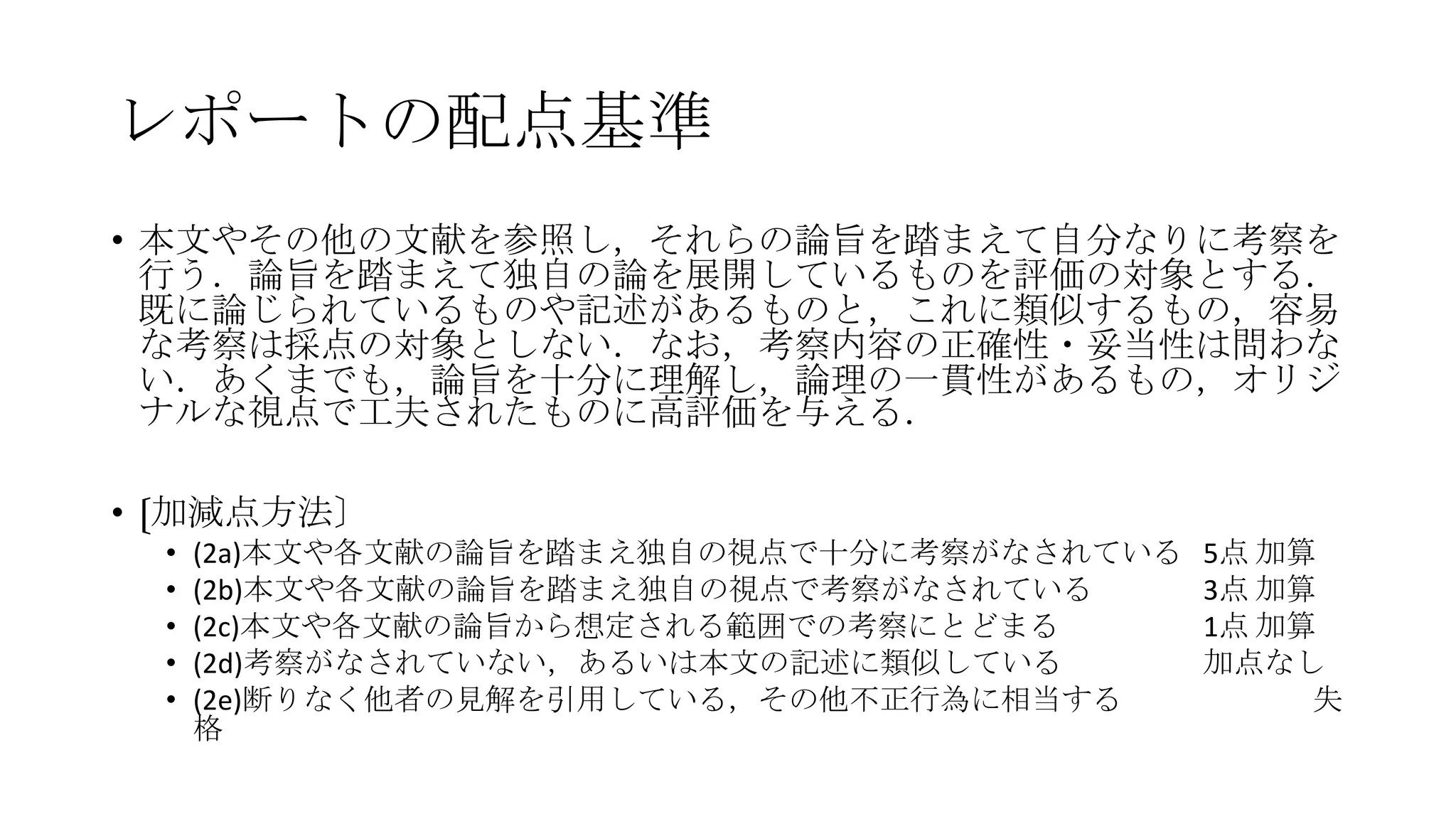 レポートの配点基準
• 本文やその他の文献を参照し，それらの論旨を踏まえて自分なりに考察を
行う．論旨を踏まえて独自の論を展開しているものを評価の対象とする．
既に論じられているものや記述があるものと，これに類似するもの，容易
な考察は採点の対象としない．なお，考察内容の正確性・妥当性は問わな
い．あくまでも，論旨を十分に理解し，論理の一貫性があるもの，オリジ
ナルな視点で工夫されたものに高評価を与える．
• 〔加減点方法〕
•
•
•
•
•

(2a)本文や各文献の論旨を踏まえ独自の視点で十分に考察がなされている
(2b)本文や各文献の論旨を踏まえ独自の視点で考察がなされている
(2c)本文や各文献の論旨から想定される範囲での考察にとどまる
(2d)考察がなされていない，あるいは本文の記述に類似している
(2e)断りなく他者の見解を引用している，その他不正行為に相当する
格

5点 加算
3点 加算
1点 加算
加点なし
失

 