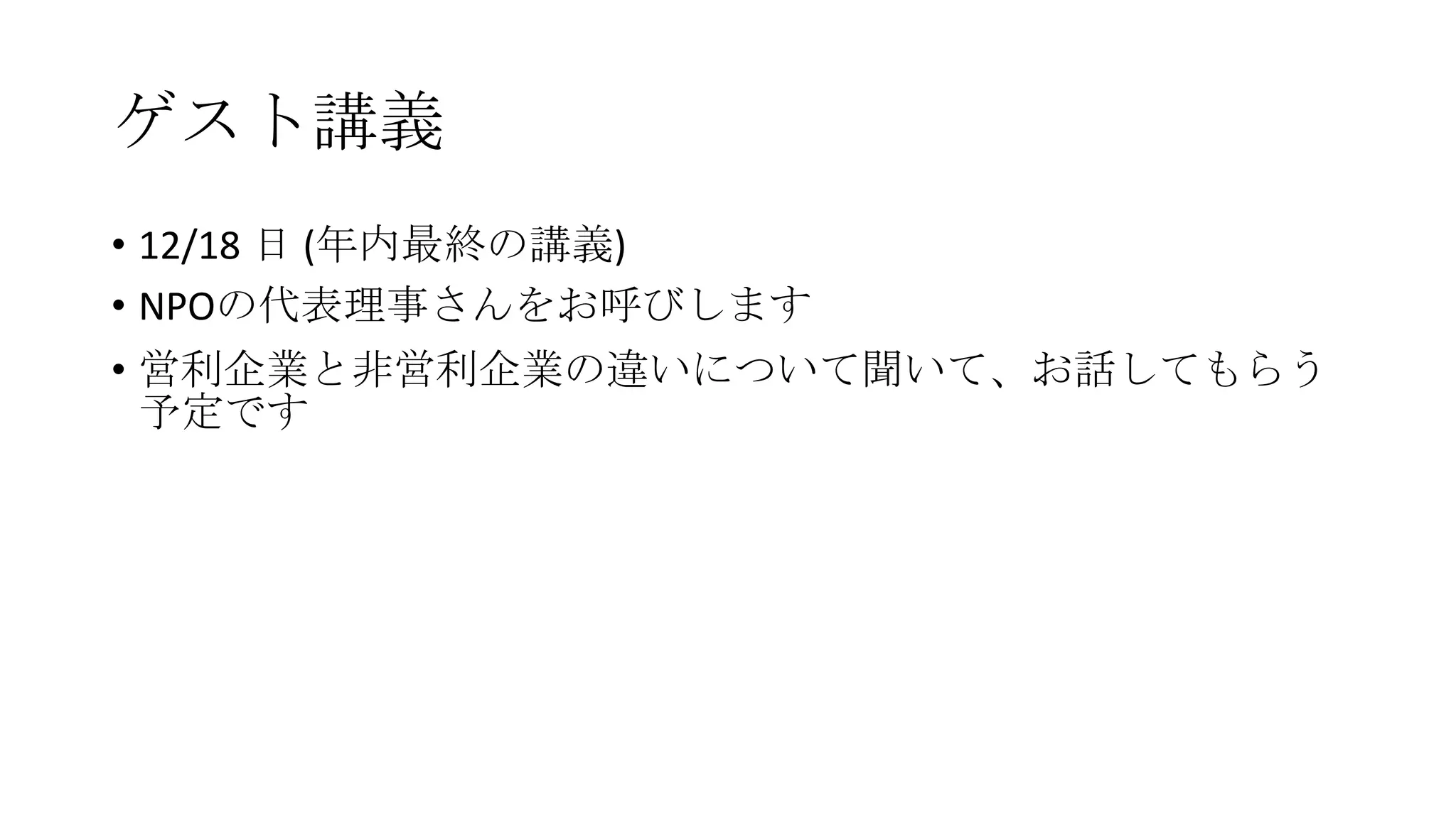 ゲスト講義
• 12/18 日 (年内最終の講義)
• NPOの代表理事さんをお呼びします

• 営利企業と非営利企業の違いについて聞いて、お話してもらう
予定です

 