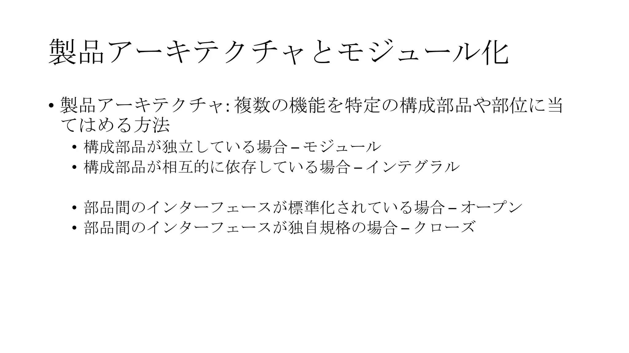 製品アーキテクチャとモジュール化
• 製品アーキテクチャ: 複数の機能を特定の構成部品や部位に当
てはめる方法
• 構成部品が独立している場合 – モジュール
• 構成部品が相互的に依存している場合 – インテグラル
• 部品間のインターフェースが標準化されている場合 – オープン
• 部品間のインターフェースが独自規格の場合 – クローズ

 