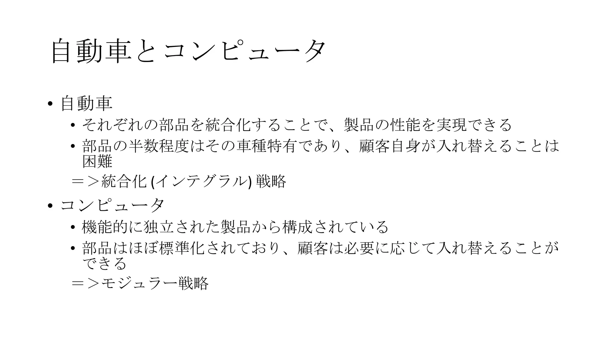 自動車とコンピュータ
• 自動車
• それぞれの部品を統合化することで、製品の性能を実現できる
• 部品の半数程度はその車種特有であり、顧客自身が入れ替えることは
困難
＝＞統合化 (インテグラル) 戦略

• コンピュータ
• 機能的に独立された製品から構成されている
• 部品はほぼ標準化されており、顧客は必要に応じて入れ替えることが
できる
＝＞モジュラー戦略

 