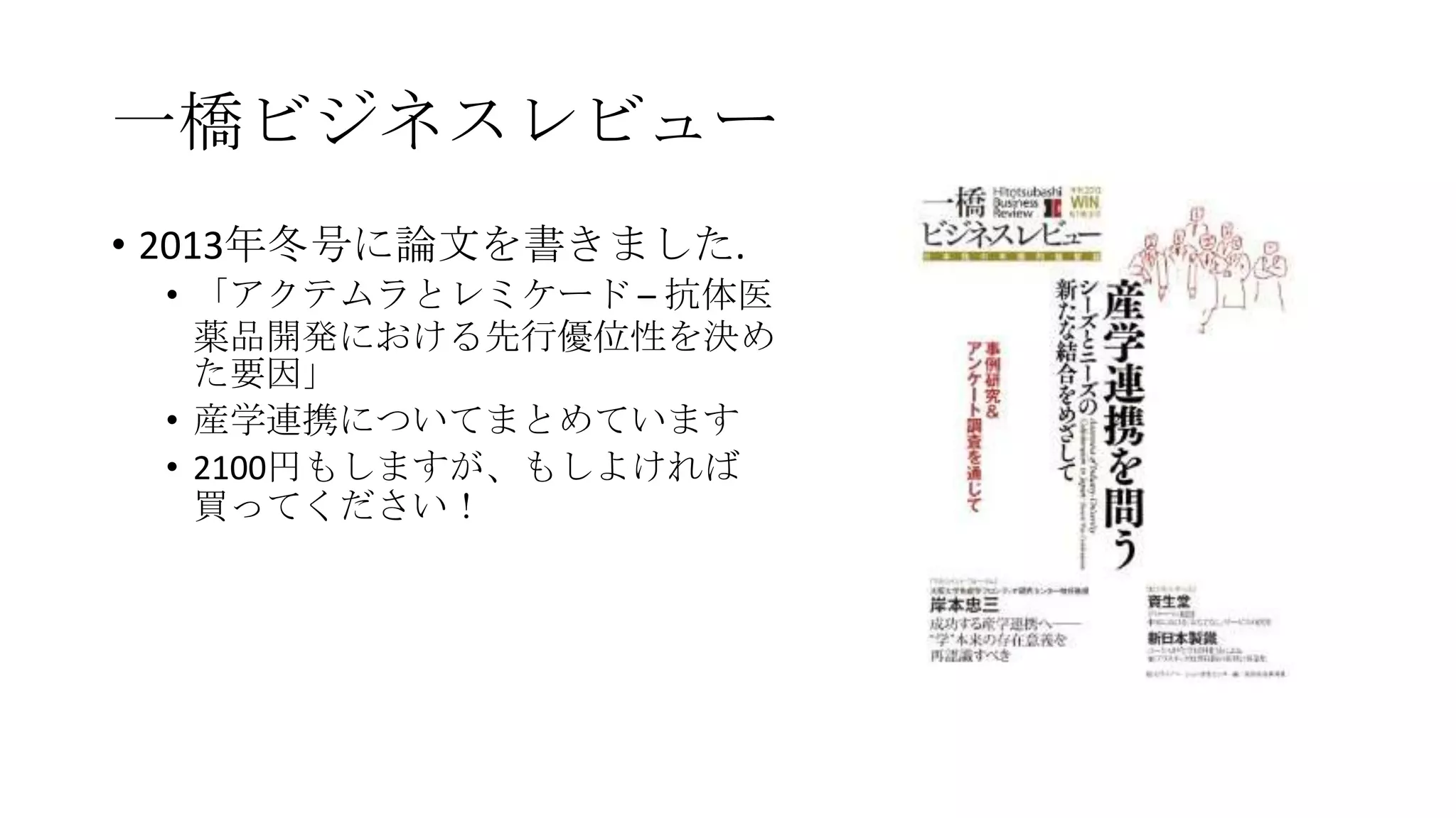 一橋ビジネスレビュー
• 2013年冬号に論文を書きました.
• 「アクテムラとレミケード – 抗体医
薬品開発における先行優位性を決め
た要因」
• 産学連携についてまとめています
• 2100円もしますが、もしよければ
買ってください！

 