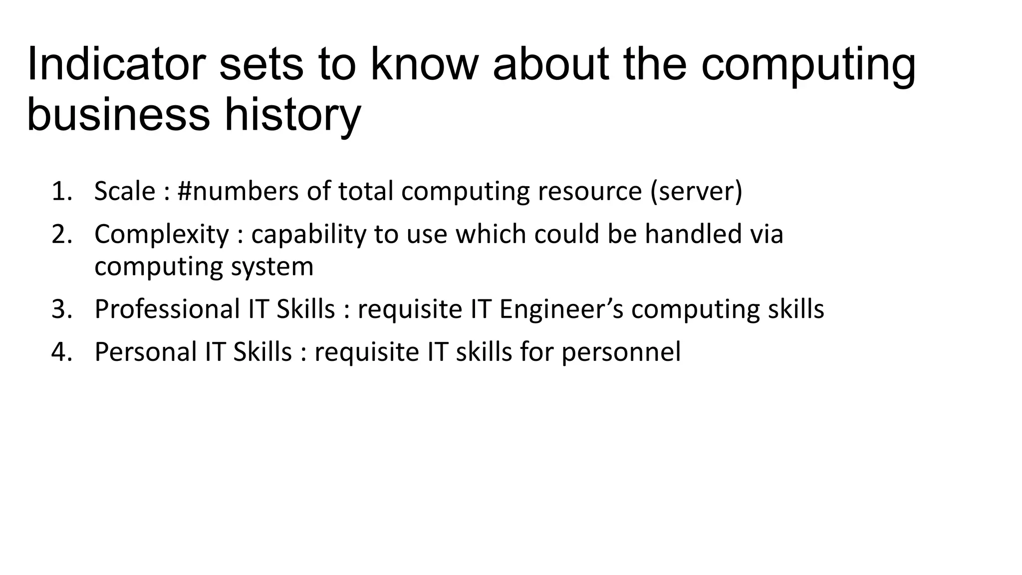 Indicator sets to know about the computing
business history
1. Scale : #numbers of total computing resource (server)
2. Complexity : capability to use which could be handled via
computing system
3. Professional IT Skills : requisite IT Engineer’s computing skills
4. Personal IT Skills : requisite IT skills for personnel

 