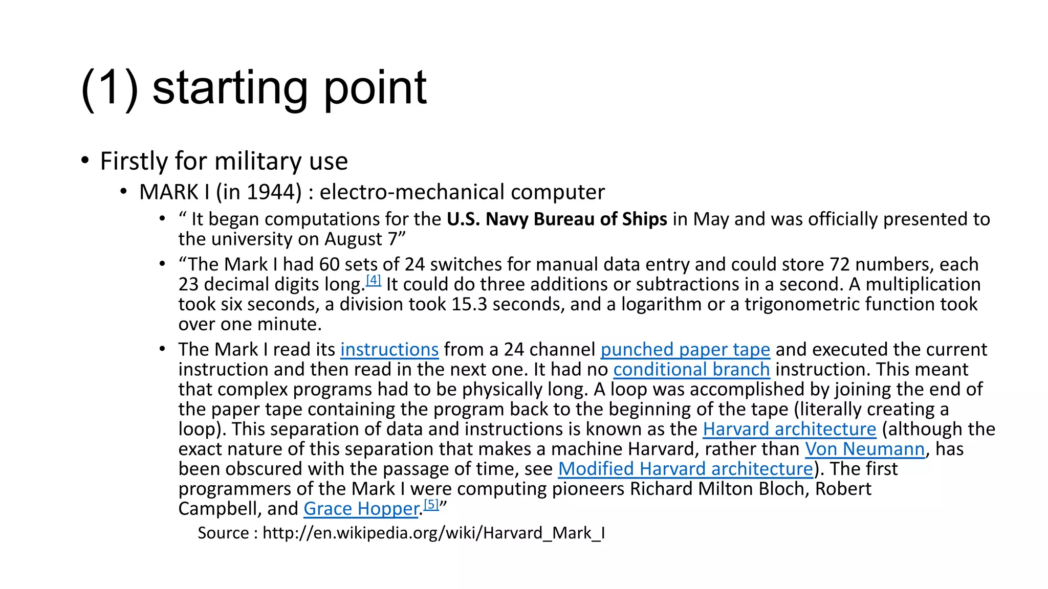 (1) starting point
• Firstly for military use
• MARK I (in 1944) : electro-mechanical computer
• “ It began computations for the U.S. Navy Bureau of Ships in May and was officially presented to
the university on August 7”
• “The Mark I had 60 sets of 24 switches for manual data entry and could store 72 numbers, each
23 decimal digits long.[4] It could do three additions or subtractions in a second. A multiplication
took six seconds, a division took 15.3 seconds, and a logarithm or a trigonometric function took
over one minute.
• The Mark I read its instructions from a 24 channel punched paper tape and executed the current
instruction and then read in the next one. It had no conditional branch instruction. This meant
that complex programs had to be physically long. A loop was accomplished by joining the end of
the paper tape containing the program back to the beginning of the tape (literally creating a
loop). This separation of data and instructions is known as the Harvard architecture (although the
exact nature of this separation that makes a machine Harvard, rather than Von Neumann, has
been obscured with the passage of time, see Modified Harvard architecture). The first
programmers of the Mark I were computing pioneers Richard Milton Bloch, Robert
Campbell, and Grace Hopper.[5]”
Source : http://en.wikipedia.org/wiki/Harvard_Mark_I

 