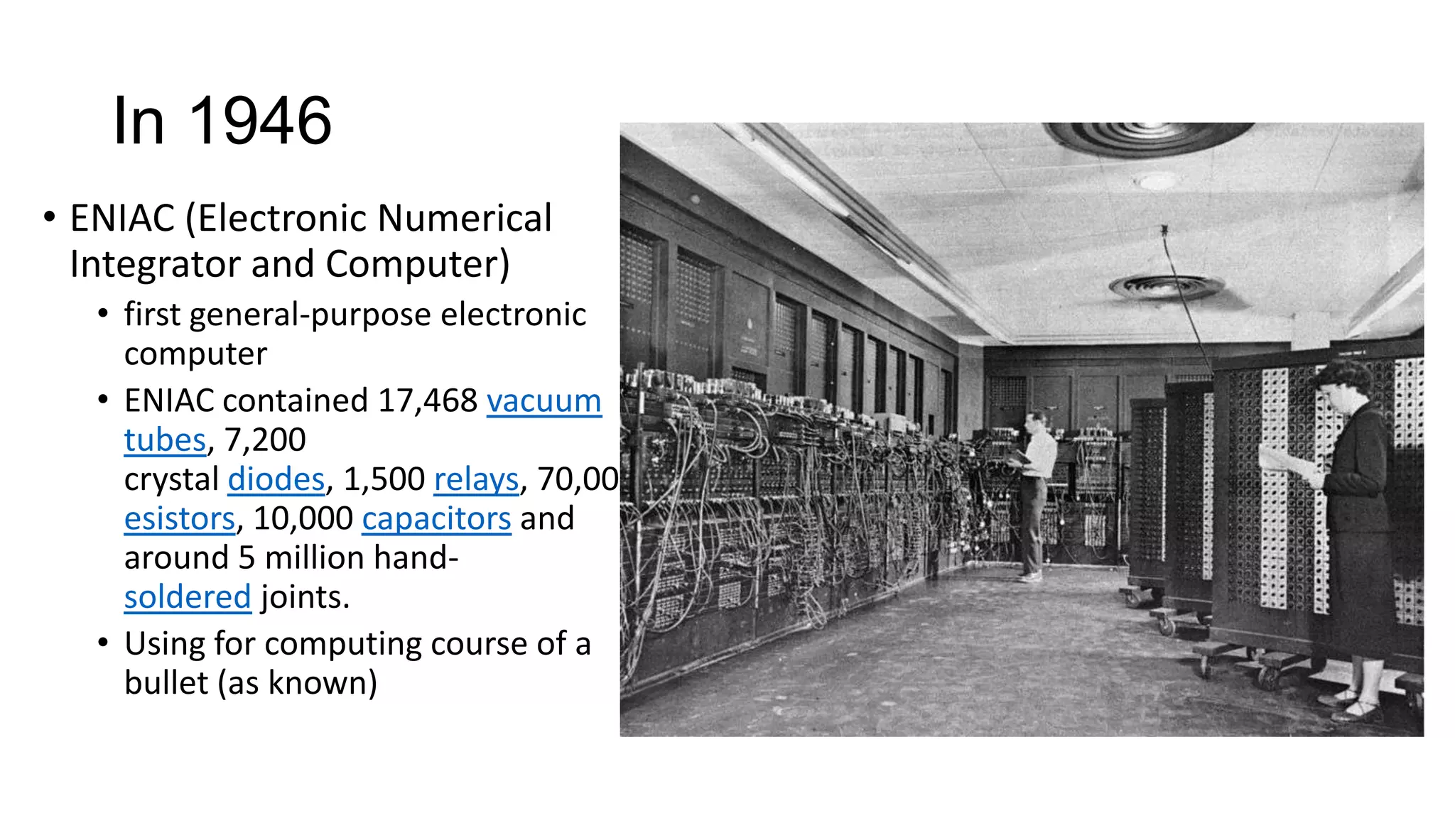 In 1946
• ENIAC (Electronic Numerical
Integrator and Computer)
• first general-purpose electronic
computer
• ENIAC contained 17,468 vacuum
tubes, 7,200
crystal diodes, 1,500 relays, 70,000 r
esistors, 10,000 capacitors and
around 5 million handsoldered joints.
• Using for computing course of a
bullet (as known)

 