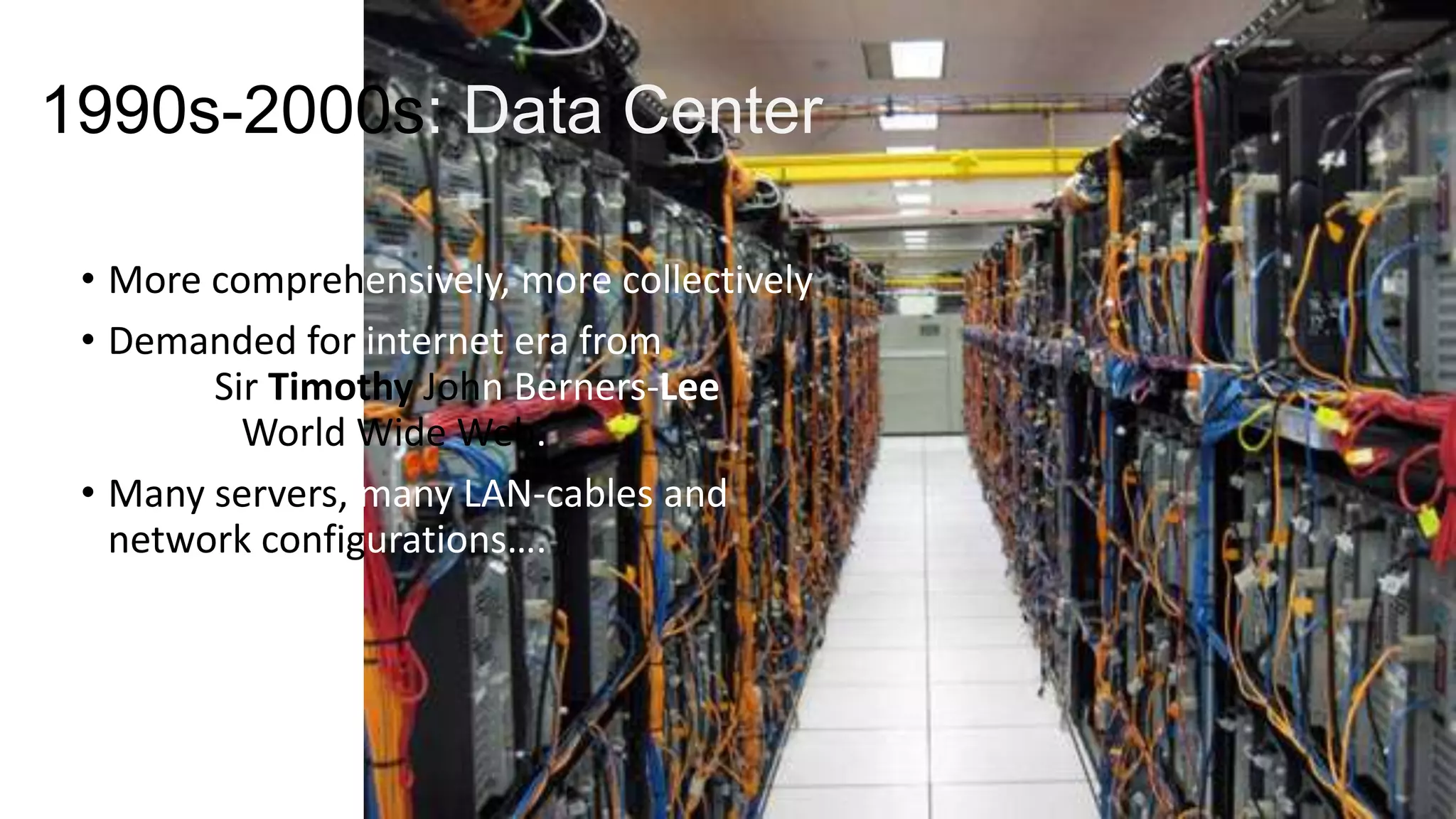1990s-2000s: Data Center
• More comprehensively, more collectively
• Demanded for internet era from
1990, Sir Timothy John Berners-Lee
invents World Wide Web.
• Many servers, many LAN-cables and
network configurations….

 