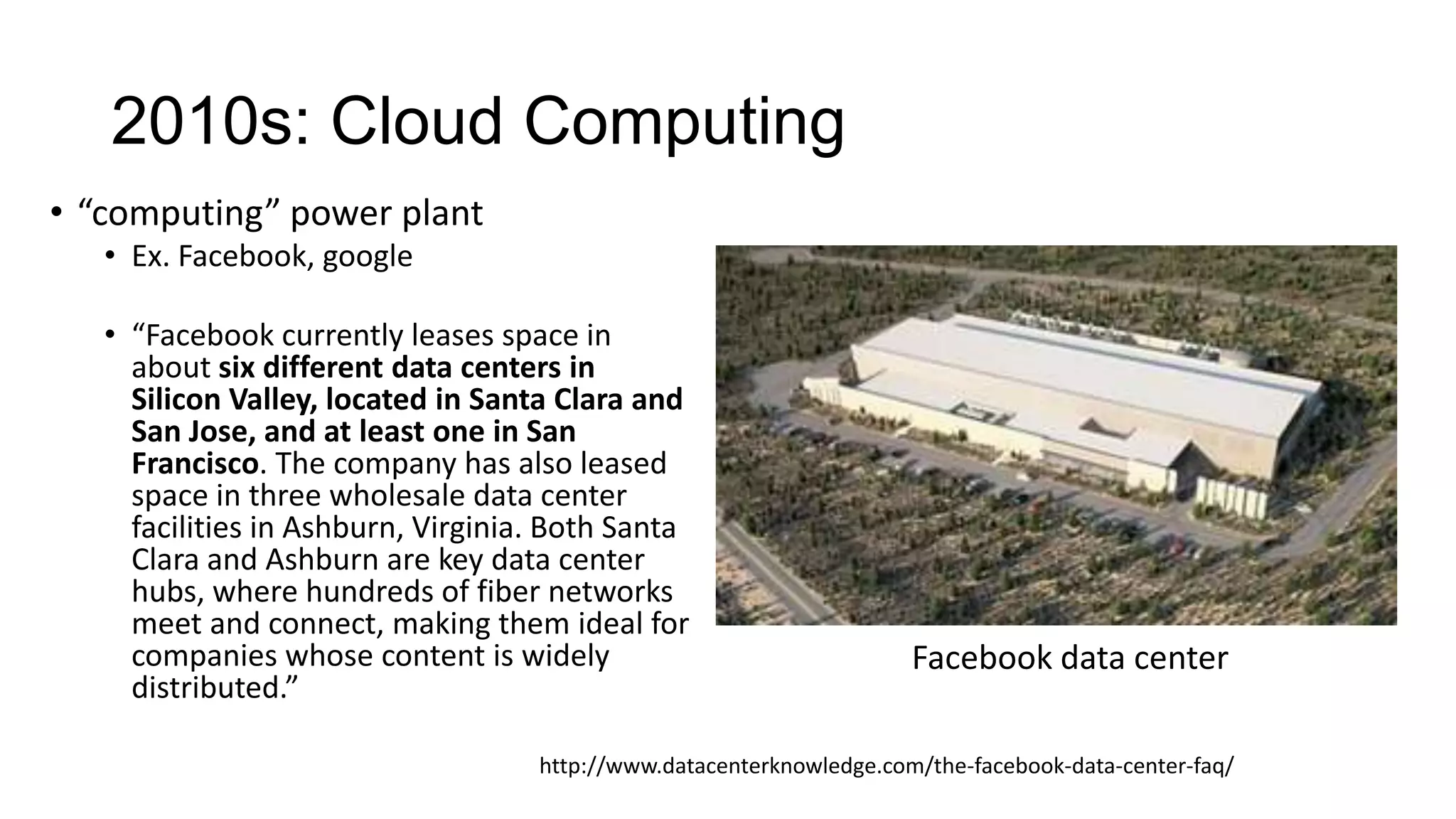 2010s: Cloud Computing
• “computing” power plant
• Ex. Facebook, google
• “Facebook currently leases space in
about six different data centers in
Silicon Valley, located in Santa Clara and
San Jose, and at least one in San
Francisco. The company has also leased
space in three wholesale data center
facilities in Ashburn, Virginia. Both Santa
Clara and Ashburn are key data center
hubs, where hundreds of fiber networks
meet and connect, making them ideal for
companies whose content is widely
distributed.”

Facebook data center

http://www.datacenterknowledge.com/the-facebook-data-center-faq/

 