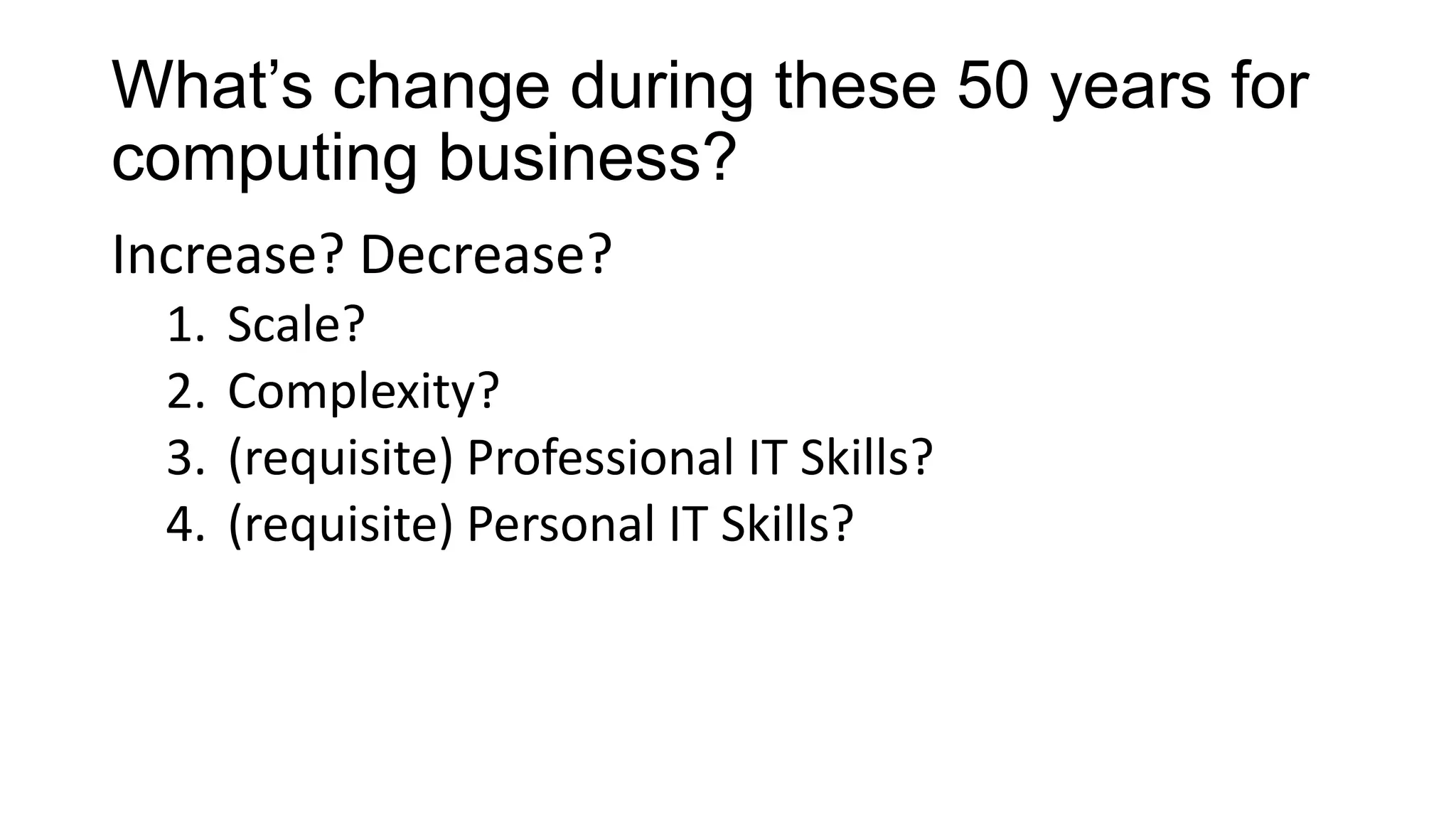 What’s change during these 50 years for
computing business?
Increase? Decrease?
1.
2.
3.
4.

Scale?
Complexity?
(requisite) Professional IT Skills?
(requisite) Personal IT Skills?

 