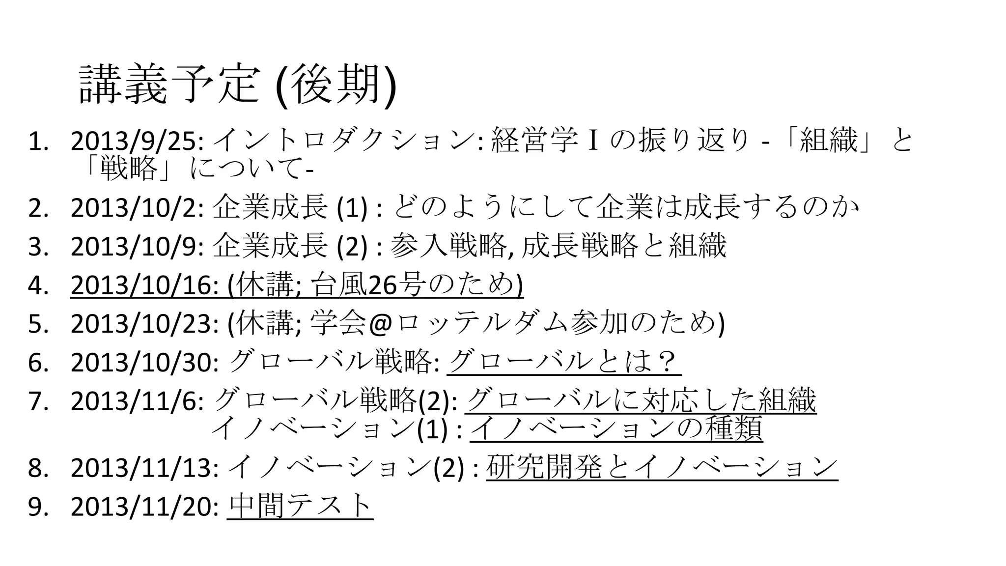 講義予定 (後期)
1. 2013/9/25: イントロダクション: 経営学Ⅰの振り返り -「組織」と
「戦略」について2. 2013/10/2: 企業成長 (1) : どのようにして企業は成長するのか
3. 2013/10/9: 企業成長 (2) : 参入戦略, 成長戦略と組織
4. 2013/10/16: (休講; 台風26号のため)
5. 2013/10/23: (休講; 学会@ロッテルダム参加のため)
6. 2013/10/30: グローバル戦略: グローバルとは？
7. 2013/11/6: グローバル戦略(2): グローバルに対応した組織
イノベーション(1) : イノベーションの種類
8. 2013/11/13: イノベーション(2) : 研究開発とイノベーション
9. 2013/11/20: 中間テスト

 