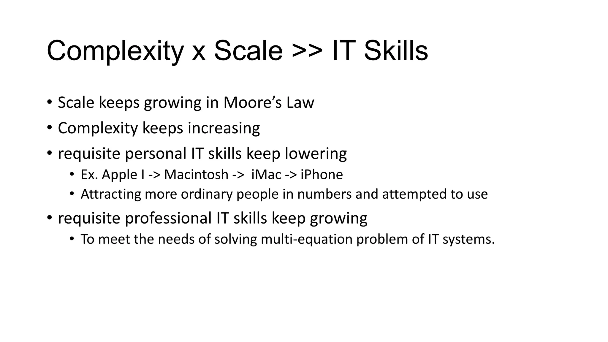 Complexity x Scale >> IT Skills
• Scale keeps growing in Moore’s Law
• Complexity keeps increasing
• requisite personal IT skills keep lowering
• Ex. Apple I -> Macintosh -> iMac -> iPhone
• Attracting more ordinary people in numbers and attempted to use

• requisite professional IT skills keep growing
• To meet the needs of solving multi-equation problem of IT systems.

 
