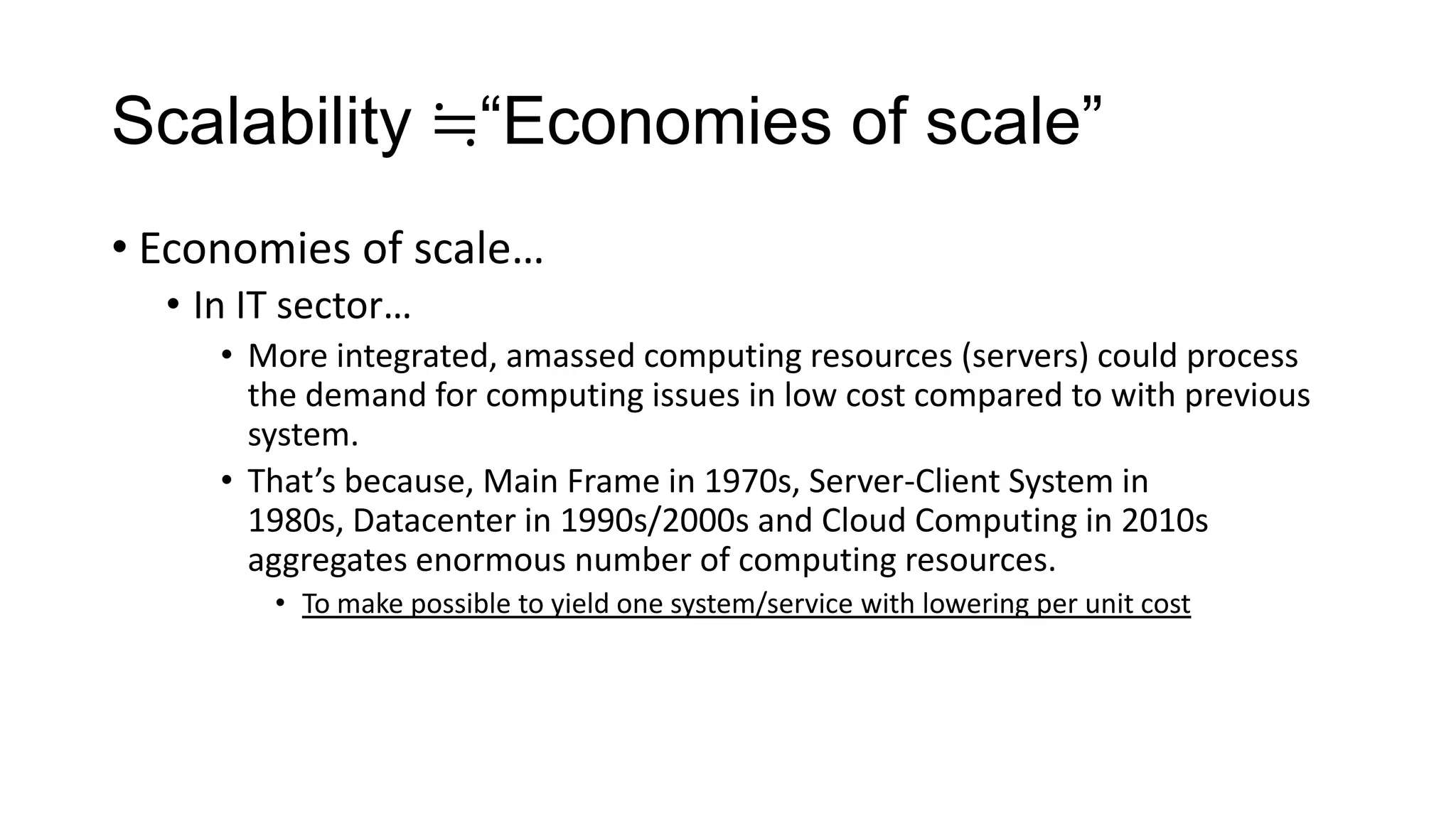 Scalability ≒“Economies of scale”
• Economies of scale…
• In IT sector…
• More integrated, amassed computing resources (servers) could process
the demand for computing issues in low cost compared to with previous
system.
• That’s because, Main Frame in 1970s, Server-Client System in
1980s, Datacenter in 1990s/2000s and Cloud Computing in 2010s
aggregates enormous number of computing resources.
• To make possible to yield one system/service with lowering per unit cost

 