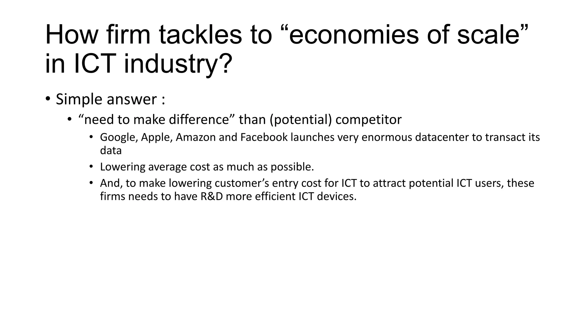 How firm tackles to “economies of scale”
in ICT industry?
• Simple answer :
• “need to make difference” than (potential) competitor
• Google, Apple, Amazon and Facebook launches very enormous datacenter to transact its
data
• Lowering average cost as much as possible.
• And, to make lowering customer’s entry cost for ICT to attract potential ICT users, these
firms needs to have R&D more efficient ICT devices.

 