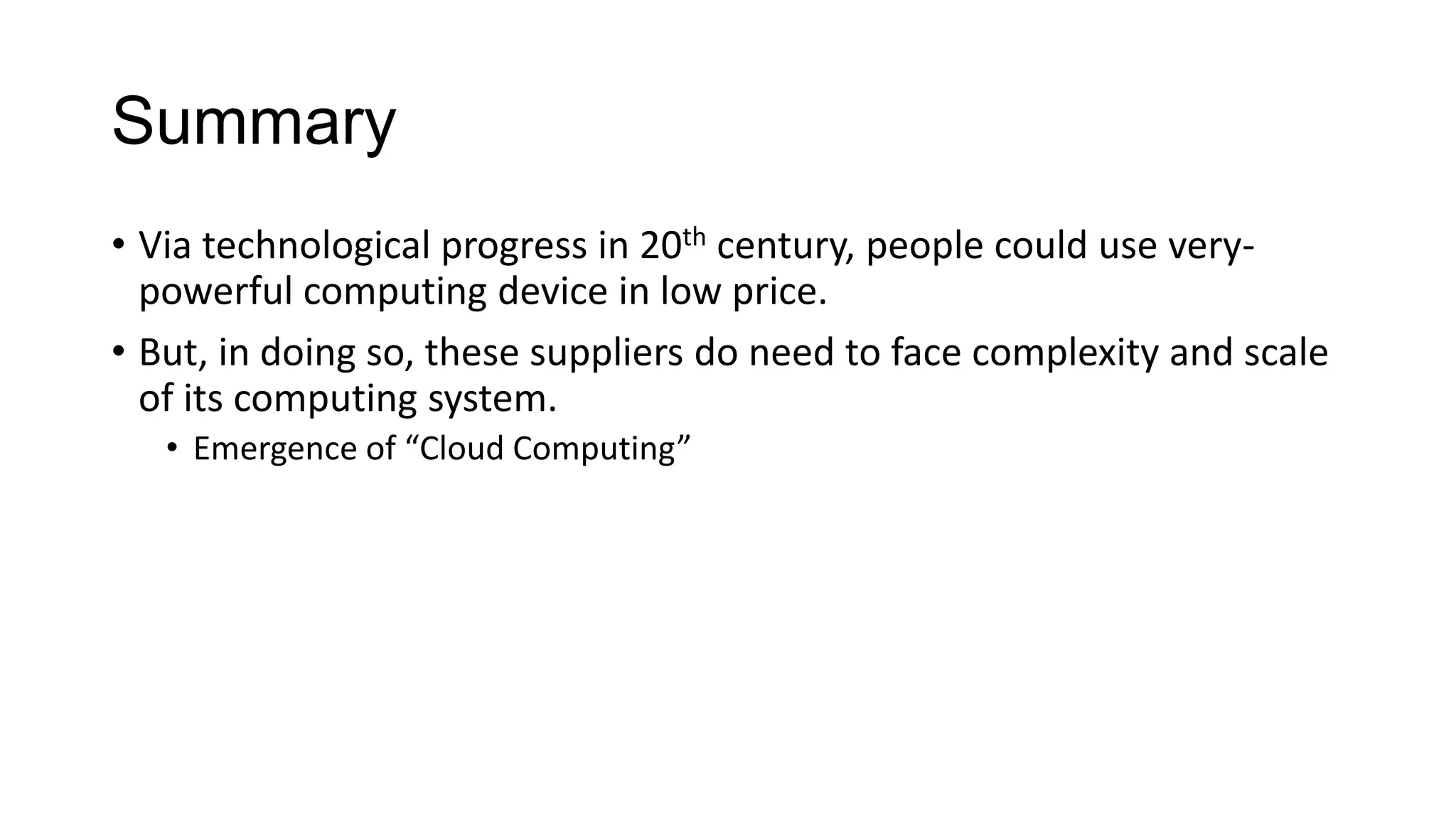 Summary
• Via technological progress in 20th century, people could use verypowerful computing device in low price.
• But, in doing so, these suppliers do need to face complexity and scale
of its computing system.
• Emergence of “Cloud Computing”

 