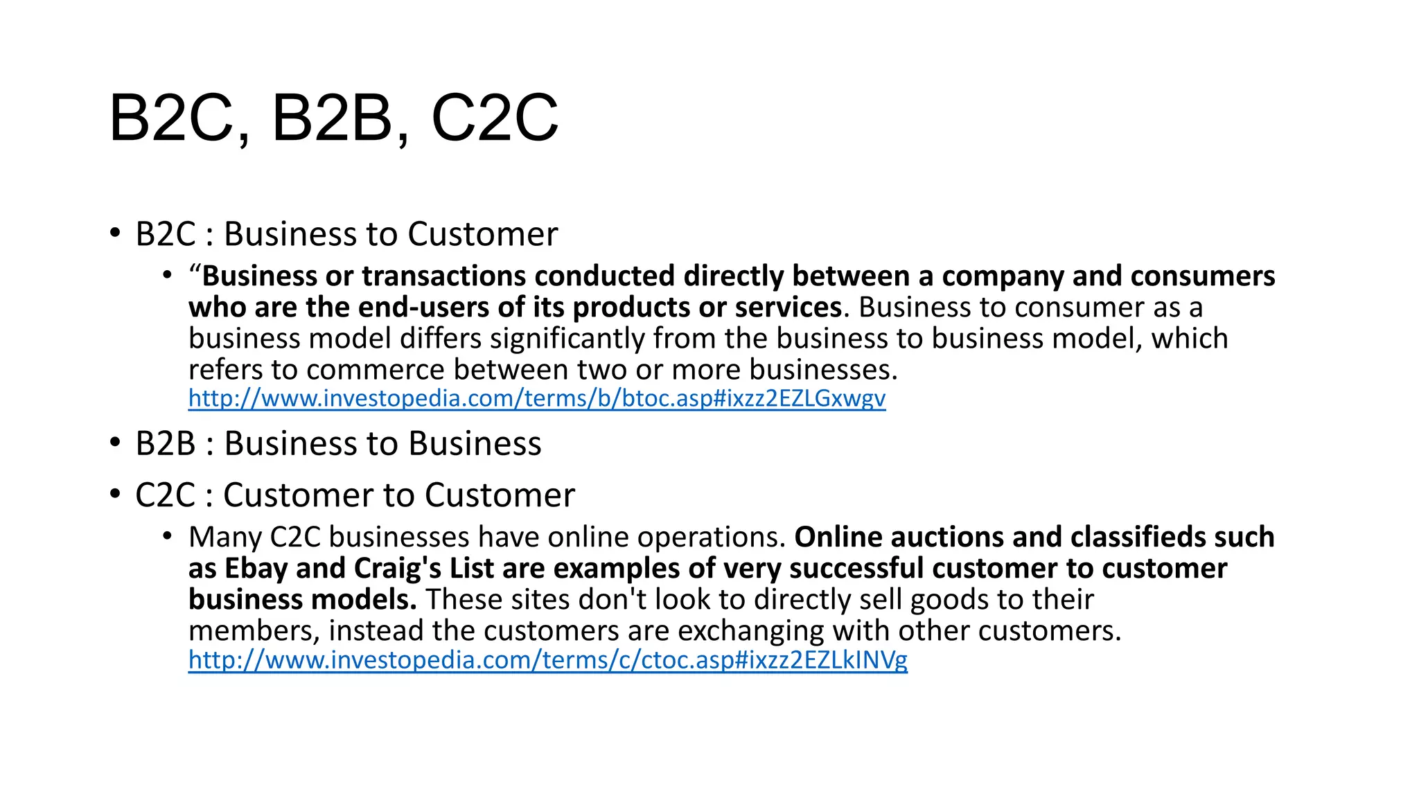 B2C, B2B, C2C
• B2C : Business to Customer
• “Business or transactions conducted directly between a company and consumers
who are the end-users of its products or services. Business to consumer as a
business model differs significantly from the business to business model, which
refers to commerce between two or more businesses.
http://www.investopedia.com/terms/b/btoc.asp#ixzz2EZLGxwgv

• B2B : Business to Business
• C2C : Customer to Customer
• Many C2C businesses have online operations. Online auctions and classifieds such
as Ebay and Craig's List are examples of very successful customer to customer
business models. These sites don't look to directly sell goods to their
members, instead the customers are exchanging with other customers.
http://www.investopedia.com/terms/c/ctoc.asp#ixzz2EZLkINVg

 