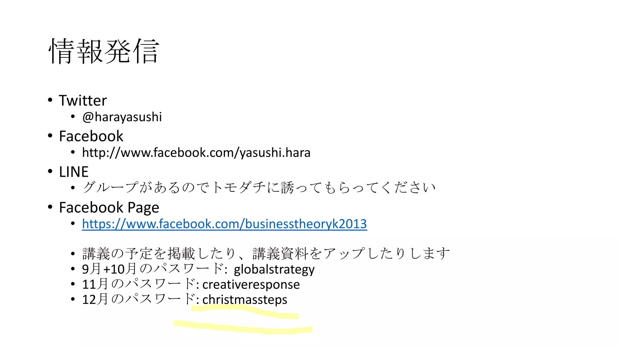 情報発信
• Twitter

• @harayasushi

• Facebook

• http://www.facebook.com/yasushi.hara

• LINE

• グループがあるのでトモダチに誘ってもらってください

• Facebook Page

• https://www.facebook.com/businesstheoryk2013
•
•
•
•

講義の予定を掲載したり、講義資料をアップしたりします
9月+10月のパスワード: globalstrategy
11月のパスワード: creativeresponse
12月のパスワード: christmassteps

 