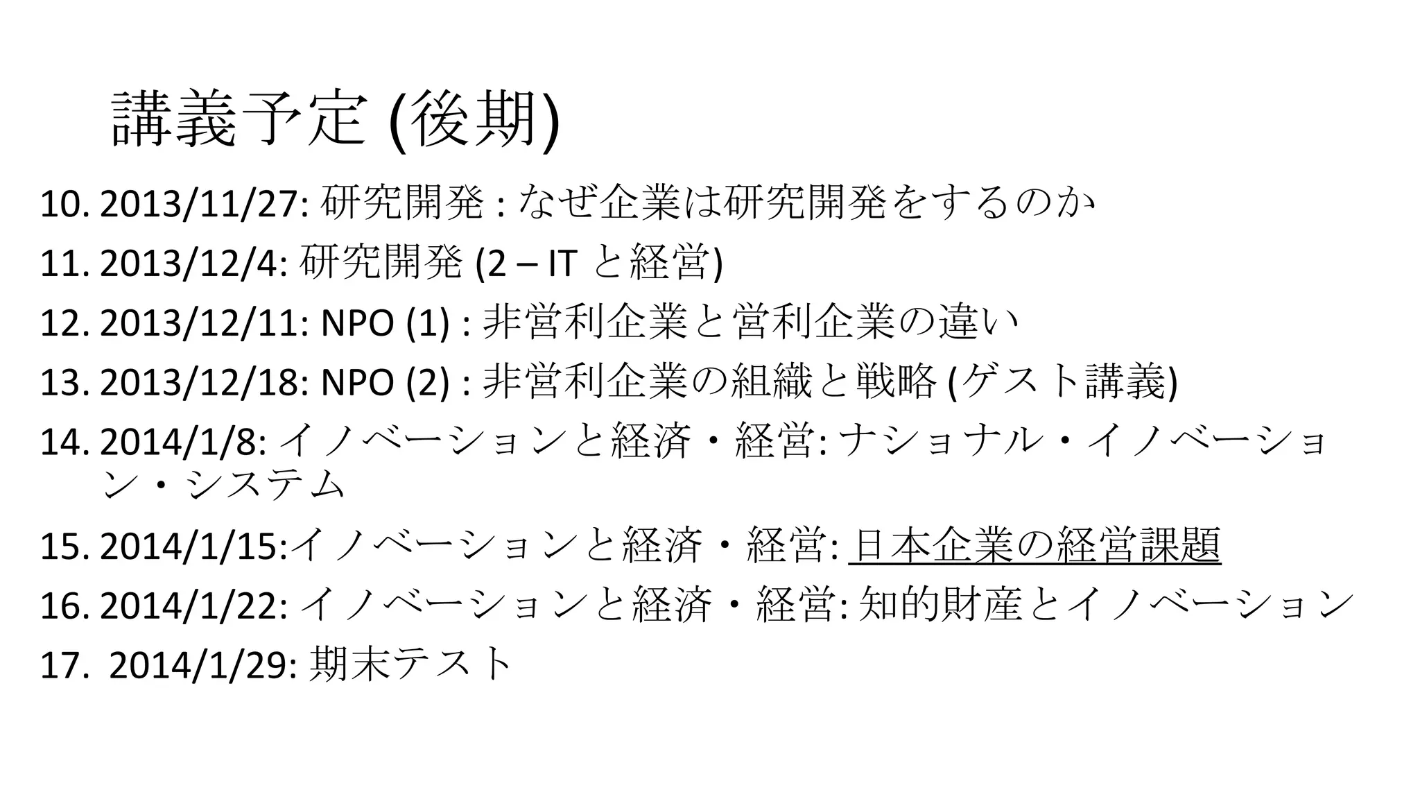 講義予定 (後期)
10. 2013/11/27: 研究開発 : なぜ企業は研究開発をするのか
11. 2013/12/4: 研究開発 (2 – IT と経営)
12. 2013/12/11: NPO (1) : 非営利企業と営利企業の違い
13. 2013/12/18: NPO (2) : 非営利企業の組織と戦略 (ゲスト講義)
14. 2014/1/8: イノベーションと経済・経営: ナショナル・イノベーショ
ン・システム
15. 2014/1/15:イノベーションと経済・経営: 日本企業の経営課題
16. 2014/1/22: イノベーションと経済・経営: 知的財産とイノベーション
17. 2014/1/29: 期末テスト

 