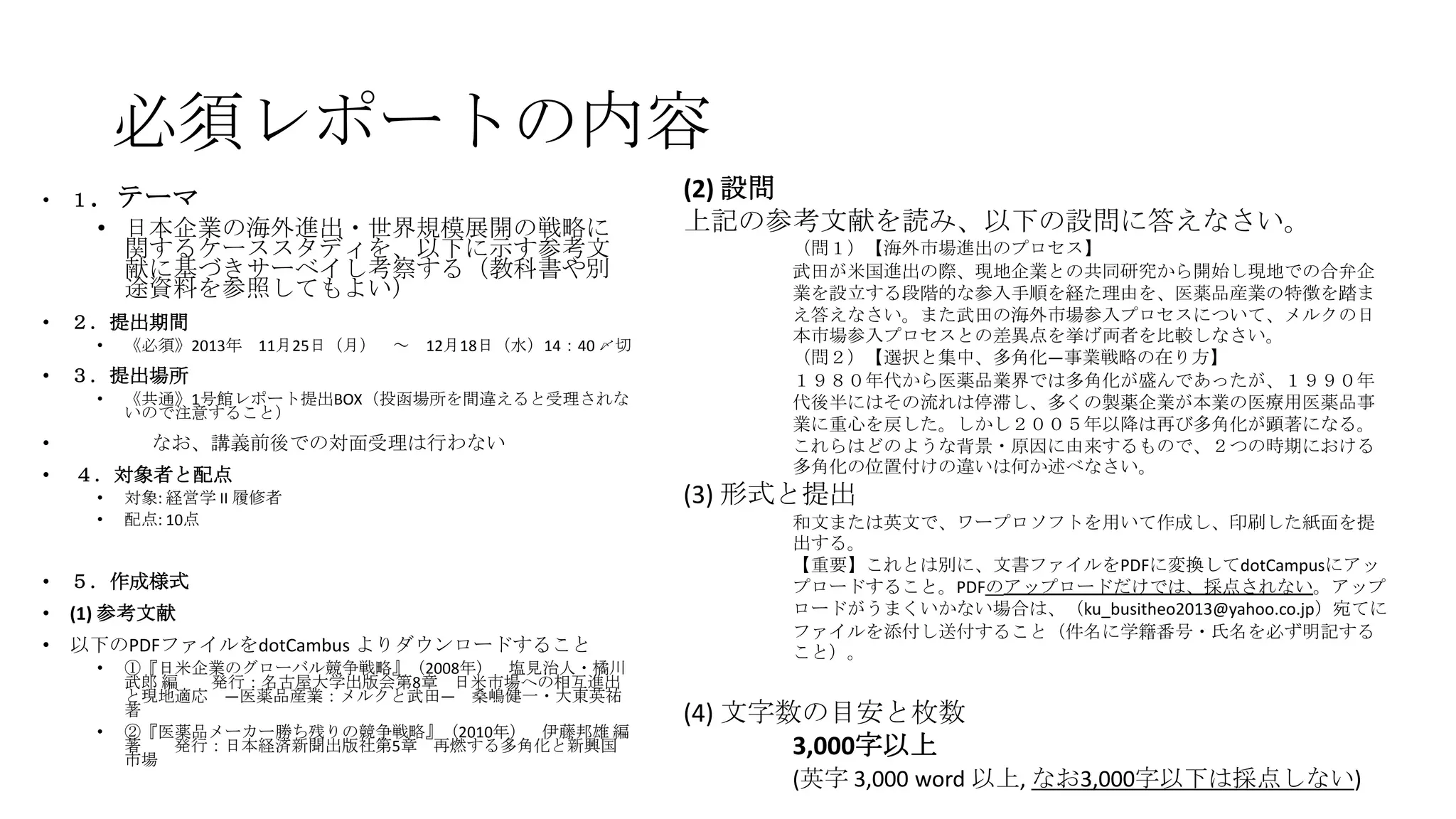 必須レポートの内容
•

１．テーマ

• 日本企業の海外進出・世界規模展開の戦略に
関するケーススタディを、以下に示す参考文
献に基づきサーベイし考察する（教科書や別
途資料を参照してもよい）
•

２．提出期間
•

•

３．提出場所
•

•
•

《必須》2013年 11月25日（月） ～ 12月18日（水）14：40 〆切
《共通》1号館レポート提出BOX（投函場所を間違えると受理されな
いので注意すること）

なお、講義前後での対面受理は行わない
４．対象者と配点
•
•

対象: 経営学 II 履修者
配点: 10点

•

５．作成様式

•

(1) 参考文献

•

以下のPDFファイルをdotCambus よりダウンロードすること
•

•

①『日米企業のグローバル競争戦略』（2008年） 塩見治人・橘川
武郎 編
発行：名古屋大学出版会第8章 日米市場への相互進出
と現地適応 ―医薬品産業：メルクと武田― 桑嶋健一・大東英祐
著
②『医薬品メーカー勝ち残りの競争戦略』（2010年） 伊藤邦雄 編
著
発行：日本経済新聞出版社第5章 再燃する多角化と新興国
市場

(2) 設問
上記の参考文献を読み、以下の設問に答えなさい。
（問１）【海外市場進出のプロセス】
武田が米国進出の際、現地企業との共同研究から開始し現地での合弁企
業を設立する段階的な参入手順を経た理由を、医薬品産業の特徴を踏ま
え答えなさい。また武田の海外市場参入プロセスについて、メルクの日
本市場参入プロセスとの差異点を挙げ両者を比較しなさい。
（問２）【選択と集中、多角化―事業戦略の在り方】
１９８０年代から医薬品業界では多角化が盛んであったが、１９９０年
代後半にはその流れは停滞し、多くの製薬企業が本業の医療用医薬品事
業に重心を戻した。しかし２００５年以降は再び多角化が顕著になる。
これらはどのような背景・原因に由来するもので、２つの時期における
多角化の位置付けの違いは何か述べなさい。

(3) 形式と提出
和文または英文で、ワープロソフトを用いて作成し、印刷した紙面を提
出する。
【重要】これとは別に、文書ファイルをPDFに変換してdotCampusにアッ
プロードすること。PDFのアップロードだけでは、採点されない。アップ
ロードがうまくいかない場合は、（ku_busitheo2013@yahoo.co.jp）宛てに
ファイルを添付し送付すること（件名に学籍番号・氏名を必ず明記する
こと）。

(4) 文字数の目安と枚数
3,000字以上
(英字 3,000 word 以上, なお3,000字以下は採点しない)

 