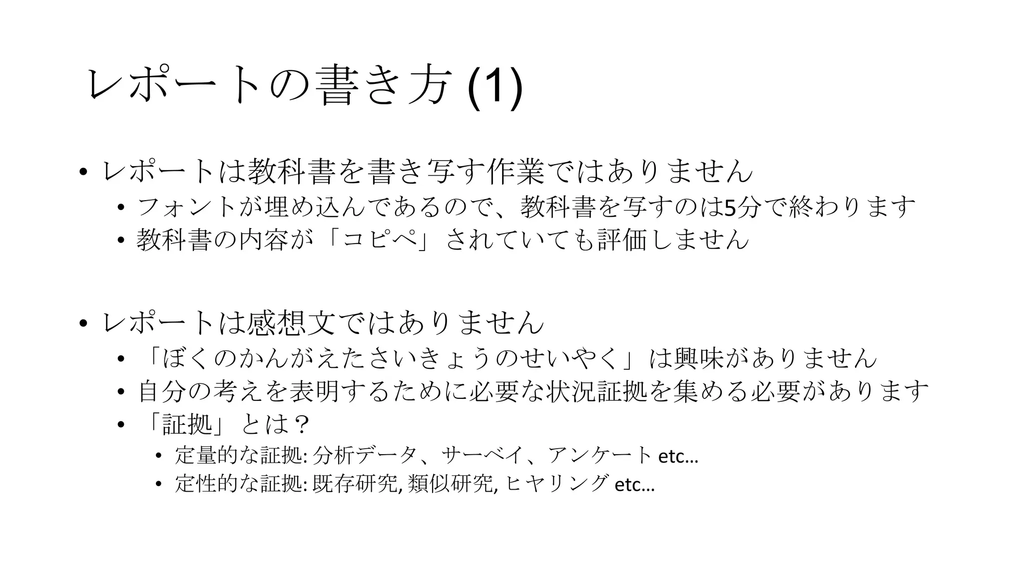 レポートの書き方 (1)
• レポートは教科書を書き写す作業ではありません
• フォントが埋め込んであるので、教科書を写すのは5分で終わります
• 教科書の内容が「コピペ」されていても評価しません

• レポートは感想文ではありません
• 「ぼくのかんがえたさいきょうのせいやく」は興味がありません
• 自分の考えを表明するために必要な状況証拠を集める必要があります
• 「証拠」とは？
• 定量的な証拠: 分析データ、サーベイ、アンケート etc…
• 定性的な証拠: 既存研究, 類似研究, ヒヤリング etc…

 