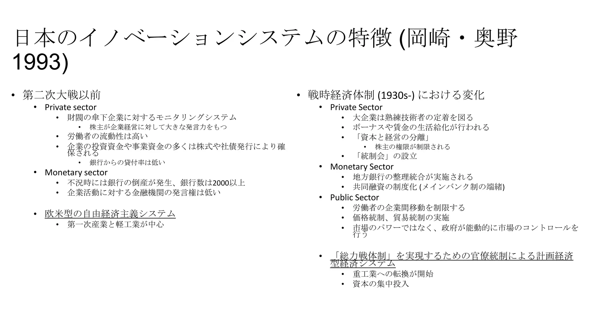 日本のイノベーションシステムの特徴 (岡崎・奥野
1993)
• 第二次大戦以前
• Private sector
•

財閥の傘下企業に対するモニタリングシステム
•

•
•

株主が企業経営に対して大きな発言力をもつ

労働者の流動性は高い
企業の投資資金や事業資金の多くは株式や社債発行により確
保される
•

銀行からの貸付率は低い

• Monetary sector
•
•

不況時には銀行の倒産が発生、銀行数は2000以上
企業活動に対する金融機関の発言権は低い

• 欧米型の自由経済主義システム
•

第一次産業と軽工業が中心

• 戦時経済体制 (1930s-) における変化
• Private Sector
•
•
•

大企業は熟練技術者の定着を図る
ボーナスや賃金の生活給化が行われる
「資本と経営の分離」
•

•

株主の権限が制限される

「統制会」の設立

• Monetary Sector
•
•

地方銀行の整理統合が実施される
共同融資の制度化 (メインバンク制の端緒)

• Public Sector
•
•
•

労働者の企業間移動を制限する
価格統制、貿易統制の実施
市場のパワーではなく、政府が能動的に市場のコントロールを
行う

• 「総力戦体制」を実現するための官僚統制による計画経済
型経済システム
•
•

重工業への転換が開始
資本の集中投入

 