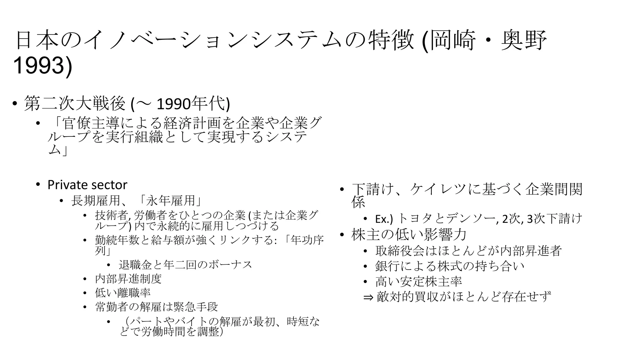 日本のイノベーションシステムの特徴 (岡崎・奥野
1993)
• 第二次大戦後 (～ 1990年代)
• 「官僚主導による経済計画を企業や企業グ
ループを実行組織として実現するシステ
ム」
• Private sector
• 長期雇用、「永年雇用」
• 技術者, 労働者をひとつの企業 (または企業グ
ループ) 内で永続的に雇用しつづける
• 勤続年数と給与額が強くリンクする: 「年功序
列」
• 退職金と年二回のボーナス
• 内部昇進制度
• 低い離職率
• 常勤者の解雇は緊急手段
• （パートやバイトの解雇が最初、時短な
どで労働時間を調整）

• 下請け、ケイレツに基づく企業間関
係
• Ex.) トヨタとデンソー, 2次, 3次下請け

• 株主の低い影響力
• 取締役会はほとんどが内部昇進者
• 銀行による株式の持ち合い
• 高い安定株主率
⇒ 敵対的買収がほとんど存在せず

 