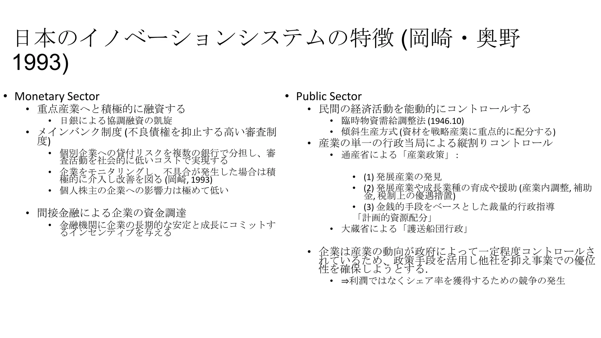 日本のイノベーションシステムの特徴 (岡崎・奥野
1993)
• Monetary Sector

• 重点産業へと積極的に融資する
• 日銀による協調融資の凱旋

• メインバンク制度 (不良債権を抑止する高い審査制
度)
• 個別企業への貸付リスクを複数の銀行で分担し、審
査活動を社会的に低いコストで実現する
• 企業をモニタリングし、不具合が発生した場合は積
極的に介入し改善を図る (岡崎, 1993)
• 個人株主の企業への影響力は極めて低い

• 間接金融による企業の資金調達
• 金融機関に企業の長期的な安定と成長にコミットす
るインセンティブを与える

• Public Sector

• 民間の経済活動を能動的にコントロールする
• 臨時物資需給調整法 (1946.10)
• 傾斜生産方式 (資材を戦略産業に重点的に配分する)

• 産業の単一の行政当局による縦割りコントロール
• 通産省による「産業政策」 :

• (1) 発展産業の発見
• (2) 発展産業や成長業種の育成や援助 (産業内調整, 補助
金, 税制上の優遇措置)
• (3) 金銭的手段をベースとした裁量的行政指導
「計画的資源配分」
• 大蔵省による「護送船団行政」

• 企業は産業の動向が政府によって一定程度コントロールさ
れているため、政策手段を活用し他社を抑え事業での優位
性を確保しようとする.
• ⇒利潤ではなくシェア率を獲得するための競争の発生

 