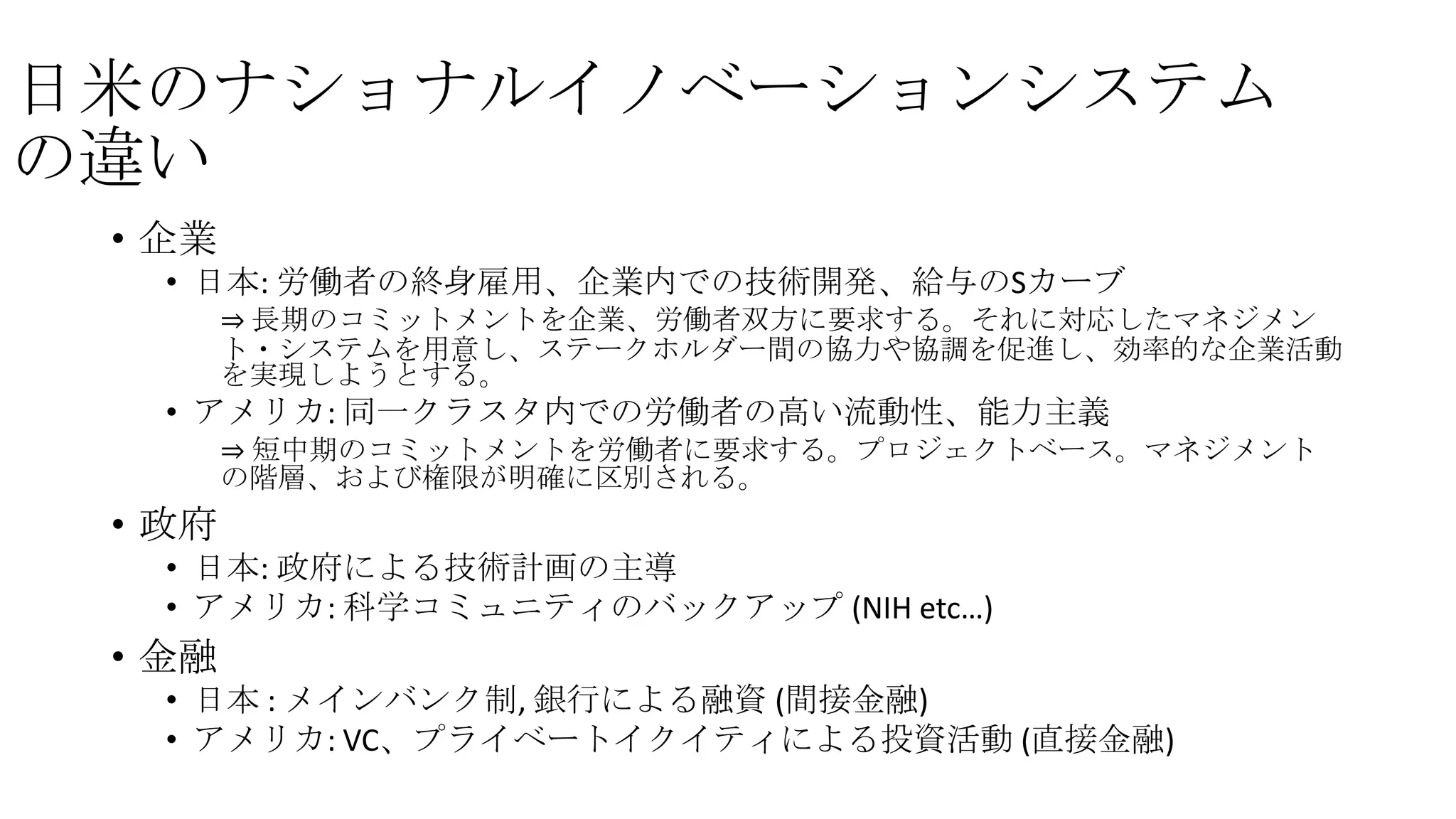 日米のナショナルイノベーションシステム
の違い
• 企業
• 日本: 労働者の終身雇用、企業内での技術開発、給与のSカーブ
⇒ 長期のコミットメントを企業、労働者双方に要求する。それに対応したマネジメン
ト・システムを用意し、ステークホルダー間の協力や協調を促進し、効率的な企業活動
を実現しようとする。

• アメリカ: 同一クラスタ内での労働者の高い流動性、能力主義
⇒ 短中期のコミットメントを労働者に要求する。プロジェクトベース。マネジメント
の階層、および権限が明確に区別される。

• 政府
• 日本: 政府による技術計画の主導
• アメリカ: 科学コミュニティのバックアップ (NIH etc…)

• 金融
• 日本 : メインバンク制, 銀行による融資 (間接金融)
• アメリカ: VC、プライベートイクイティによる投資活動 (直接金融)

 