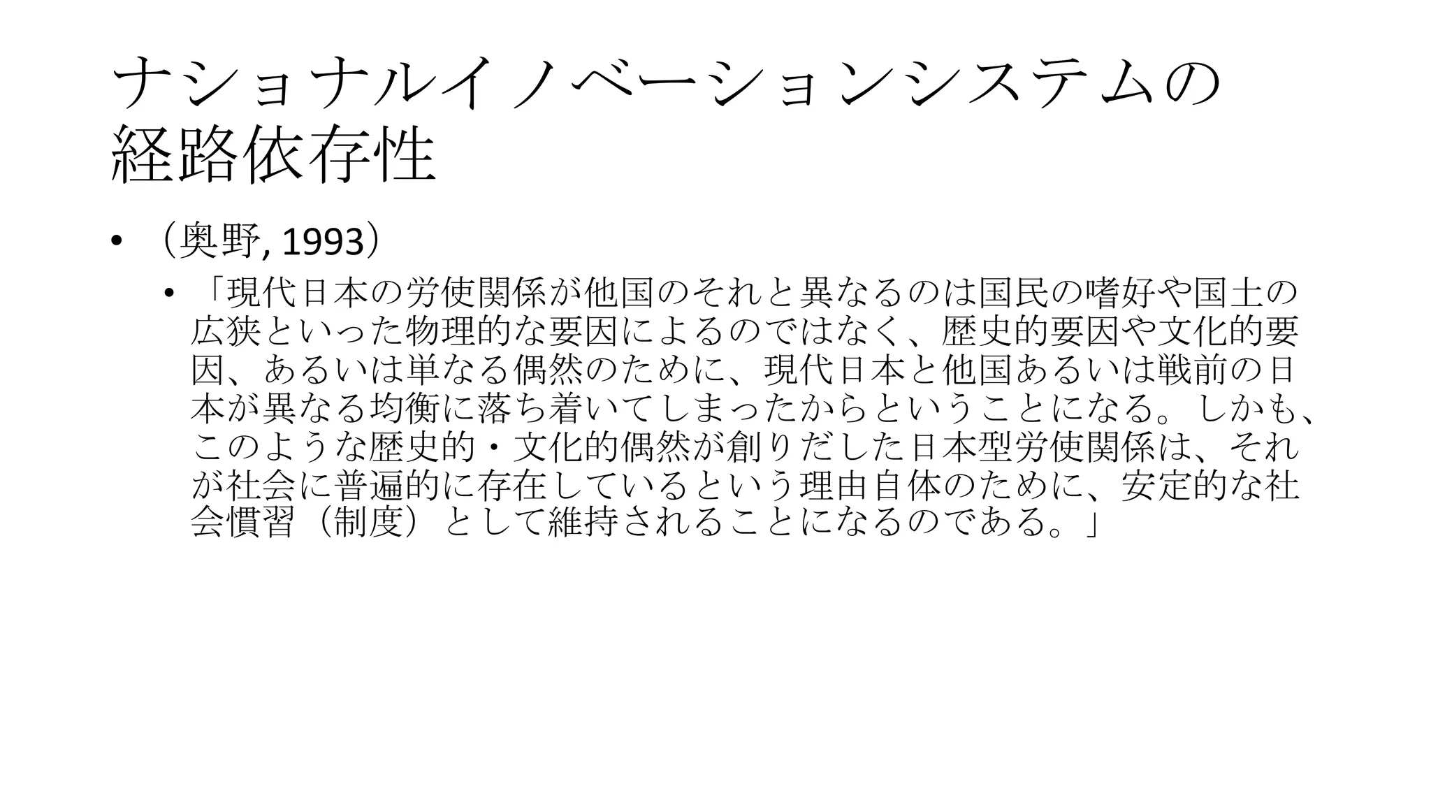 ナショナルイノベーションシステムの
経路依存性
• （奥野, 1993）
• 「現代日本の労使関係が他国のそれと異なるのは国民の嗜好や国土の
広狭といった物理的な要因によるのではなく、歴史的要因や文化的要
因、あるいは単なる偶然のために、現代日本と他国あるいは戦前の日
本が異なる均衡に落ち着いてしまったからということになる。しかも、
このような歴史的・文化的偶然が創りだした日本型労使関係は、それ
が社会に普遍的に存在しているという理由自体のために、安定的な社
会慣習（制度）として維持されることになるのである。」

 
