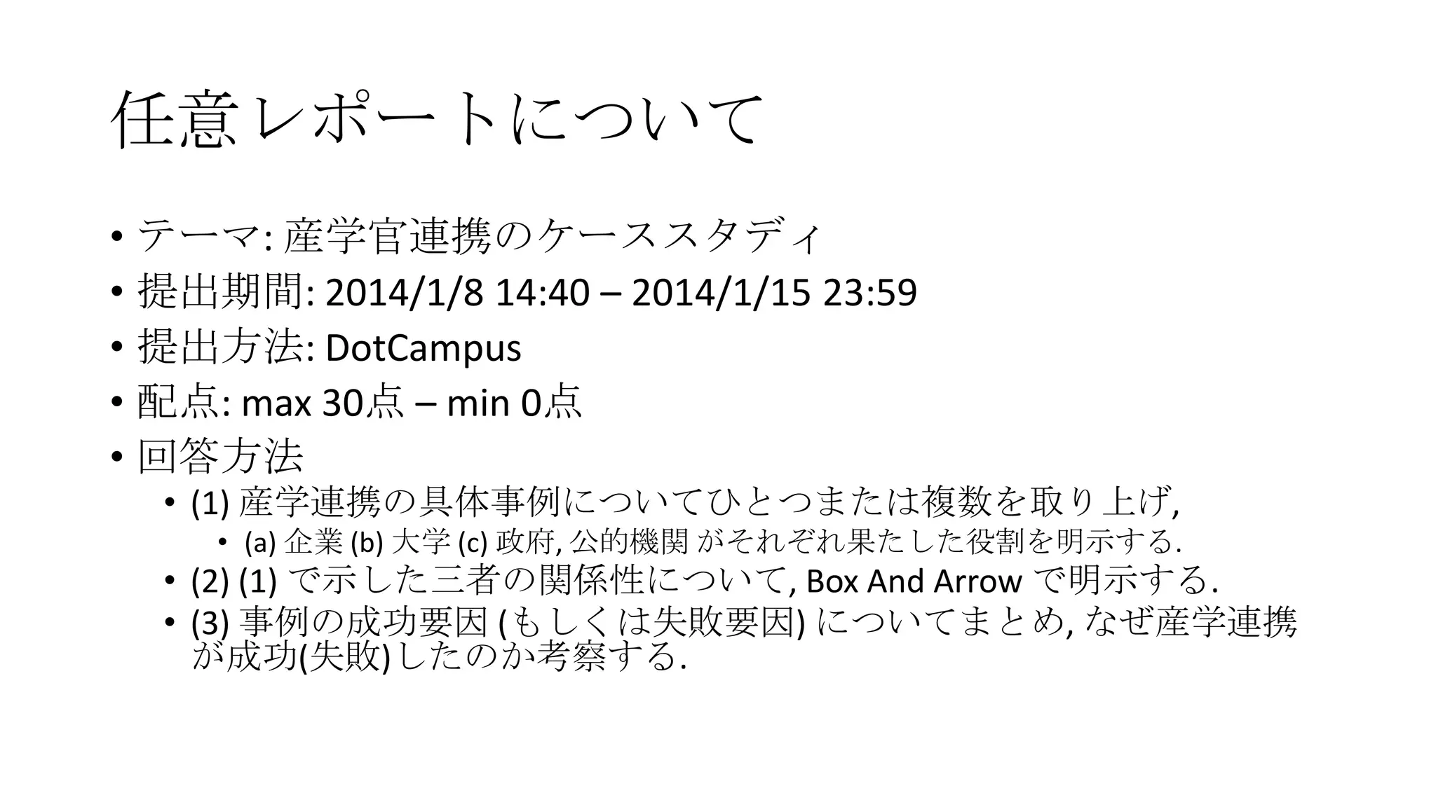任意レポートについて
• テーマ: 産学官連携のケーススタディ
• 提出期間: 2014/1/8 14:40 – 2014/1/15 23:59
• 提出方法: DotCampus
• 配点: max 30点 – min 0点
• 回答方法
• (1) 産学連携の具体事例についてひとつまたは複数を取り上げ,
• (a) 企業 (b) 大学 (c) 政府, 公的機関 がそれぞれ果たした役割を明示する.

• (2) (1) で示した三者の関係性について, Box And Arrow で明示する.
• (3) 事例の成功要因 (もしくは失敗要因) についてまとめ, なぜ産学連携
が成功(失敗)したのか考察する.

 