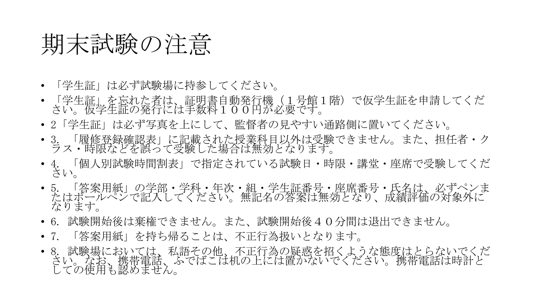 期末試験の注意
• 「学生証」は必ず試験場に持参してください。
• 「学生証」を忘れた者は、証明書自動発行機（１号館１階）で仮学生証を申請してくだ
さい。仮学生証の発行には手数料１００円が必要です。
• 2「学生証」は必ず写真を上にして、監督者の見やすい通路側に置いてください。
• 3. 「履修登録確認表」に記載された授業科目以外は受験できません。また、担任者・ク
ラス・時限などを誤って受験した場合は無効となります。
• 4. 「個人別試験時間割表」で指定されている試験日・時限・講堂・座席で受験してくだ
さい。
• 5. 「答案用紙」の学部・学科・年次・組・学生証番号・座席番号・氏名は、必ずペンま
たはボールペンで記入してください。無記名の答案は無効となり、成績評価の対象外に
なります。
• 6. 試験開始後は棄権できません。また、試験開始後４０分間は退出できません。
• 7. 「答案用紙」を持ち帰ることは、不正行為扱いとなります。
• 8. 試験場においては、私語その他、不正行為の疑惑を招くような態度はとらないでくだ
さい。なお、携帯電話、ふでばこは机の上には置かないでください。携帯電話は時計と
しての使用も認めません。

 