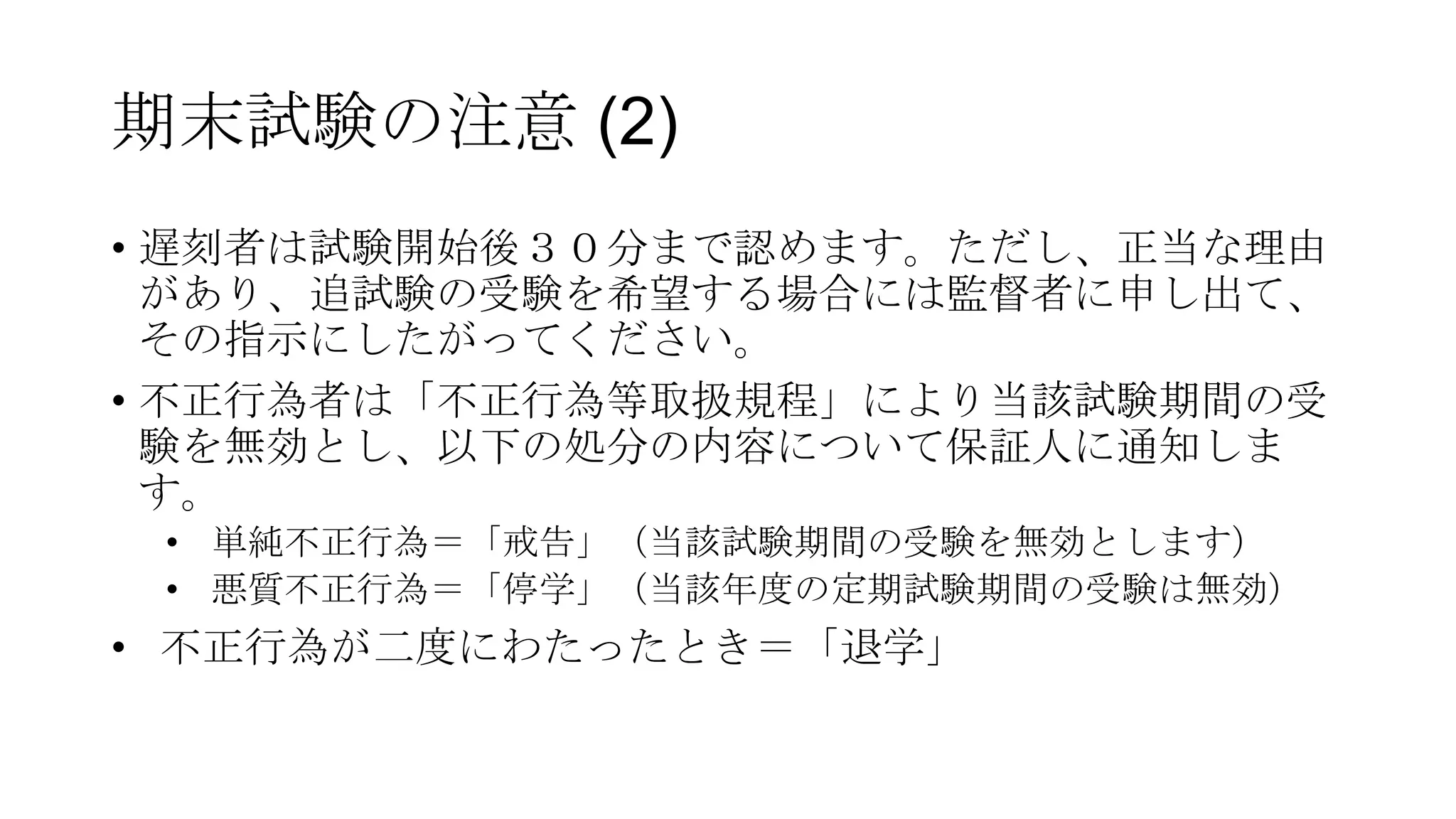 期末試験の注意 (2)
• 遅刻者は試験開始後３０分まで認めます。ただし、正当な理由
があり、追試験の受験を希望する場合には監督者に申し出て、
その指示にしたがってください。
• 不正行為者は「不正行為等取扱規程」により当該試験期間の受
験を無効とし、以下の処分の内容について保証人に通知しま
す。
• 単純不正行為＝「戒告」（当該試験期間の受験を無効とします）
• 悪質不正行為＝「停学」（当該年度の定期試験期間の受験は無効）

• 不正行為が二度にわたったとき＝「退学」

 