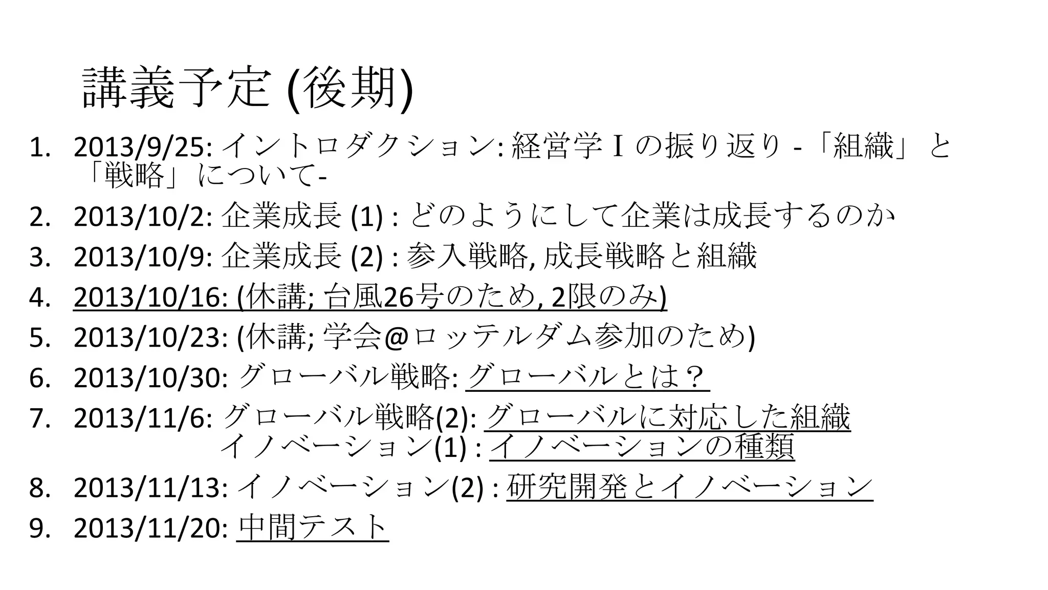 講義予定 (後期)
1. 2013/9/25: イントロダクション: 経営学Ⅰの振り返り -「組織」と
「戦略」について2. 2013/10/2: 企業成長 (1) : どのようにして企業は成長するのか
3. 2013/10/9: 企業成長 (2) : 参入戦略, 成長戦略と組織
4. 2013/10/16: (休講; 台風26号のため, 2限のみ)
5. 2013/10/23: (休講; 学会@ロッテルダム参加のため)
6. 2013/10/30: グローバル戦略: グローバルとは？
7. 2013/11/6: グローバル戦略(2): グローバルに対応した組織
イノベーション(1) : イノベーションの種類
8. 2013/11/13: イノベーション(2) : 研究開発とイノベーション
9. 2013/11/20: 中間テスト

 