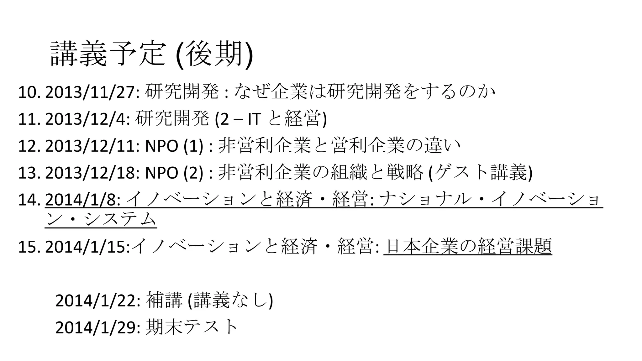 講義予定 (後期)
10. 2013/11/27: 研究開発 : なぜ企業は研究開発をするのか
11. 2013/12/4: 研究開発 (2 – IT と経営)
12. 2013/12/11: NPO (1) : 非営利企業と営利企業の違い
13. 2013/12/18: NPO (2) : 非営利企業の組織と戦略 (ゲスト講義)
14. 2014/1/8: イノベーションと経済・経営: ナショナル・イノベーショ
ン・システム
15. 2014/1/15:イノベーションと経済・経営: 日本企業の経営課題
2014/1/22: 補講 (講義なし)
2014/1/29: 期末テスト

 