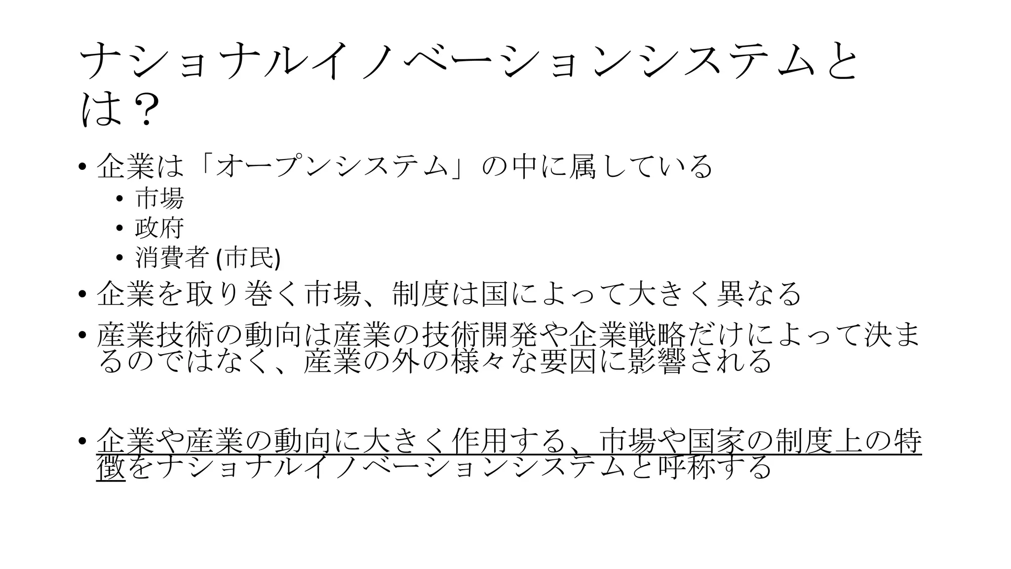 ナショナルイノベーションシステムと
は？
• 企業は「オープンシステム」の中に属している
• 市場
• 政府
• 消費者 (市民)

• 企業を取り巻く市場、制度は国によって大きく異なる
• 産業技術の動向は産業の技術開発や企業戦略だけによって決ま
るのではなく、産業の外の様々な要因に影響される
• 企業や産業の動向に大きく作用する、市場や国家の制度上の特
徴をナショナルイノベーションシステムと呼称する

 