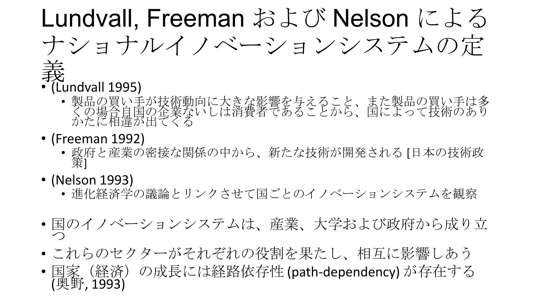 Lundvall, Freeman および Nelson による
ナショナルイノベーションシステムの定
義
• (Lundvall 1995)
• 製品の買い手が技術動向に大きな影響を与えること、また製品の買い手は多
くの場合自国の企業ないしは消費者であることから、国によって技術のあり
かたに相違が出てくる

• (Freeman 1992)

• 政府と産業の密接な関係の中から、新たな技術が開発される [日本の技術政
策]

• (Nelson 1993)

• 進化経済学の議論とリンクさせて国ごとのイノベーションシステムを観察

• 国のイノベーションシステムは、産業、大学および政府から成り立
つ
• これらのセクターがそれぞれの役割を果たし、相互に影響しあう
• 国家（経済）の成長には経路依存性 (path-dependency) が存在する
(奥野, 1993)

 