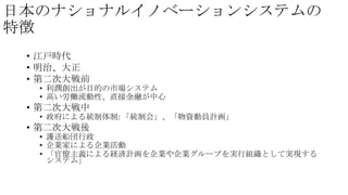 日本のナショナルイノベーションシステムの
特徴
• 江戸時代
• 明治、大正
• 第二次大戦前

• 利潤創出が目的の市場システム
• 高い労働流動性、直接金融が中心

• 第二次大戦中

• 政府による統制体制: 「統制会」、「物資動員計画」

• 第二次大戦後

• 護送船団行政
• 企業家による企業活動
• 「官僚主義による経済計画を企業や企業グループを実行組織として実現する
システム」

 