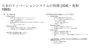 日本のイノベーションシステムの特徴 (岡崎・奥野
1993)
• 第二次大戦以前
• Private sector
•

財閥の傘下企業に対するモニタリングシステム
•

•
•

株主が企業経営に対して大きな発言力をもつ

労働者の流動性は高い
企業の投資資金や事業資金の多くは株式や社債発行により確
保される
•

銀行からの貸付率は低い

• Monetary sector
•
•

不況時には銀行の倒産が発生、銀行数は2000以上
企業活動に対する金融機関の発言権は低い

• 欧米型の自由経済主義システム
•

第一次産業と軽工業が中心

• 戦時経済体制 (1930s-) における変化
• Private Sector
•
•
•

大企業は熟練技術者の定着を図る
ボーナスや賃金の生活給化が行われる
「資本と経営の分離」
•

•

株主の権限が制限される

「統制会」の設立

• Monetary Sector
•
•

地方銀行の整理統合が実施される
共同融資の制度化 (メインバンク制の端緒)

• Public Sector
•
•
•

労働者の企業間移動を制限する
価格統制、貿易統制の実施
市場のパワーではなく、政府が能動的に市場のコントロールを
行う

• 「総力戦体制」を実現するための官僚統制による計画経済
型経済システム
•
•

重工業への転換が開始
資本の集中投入

 