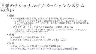 日米のナショナルイノベーションシステム
の違い
• 企業
• 日本: 労働者の終身雇用、企業内での技術開発、給与のSカーブ
⇒ 長期のコミットメントを企業、労働者双方に要求する。それに対応したマネジメン
ト・システムを用意し、ステークホルダー間の協力や協調を促進し、効率的な企業活動
を実現しようとする。

• アメリカ: 同一クラスタ内での労働者の高い流動性、能力主義
⇒ 短中期のコミットメントを労働者に要求する。プロジェクトベース。マネジメント
の階層、および権限が明確に区別される。

• 政府
• 日本: 政府による技術計画の主導
• アメリカ: 科学コミュニティのバックアップ (NIH etc…)

• 金融
• 日本 : メインバンク制, 銀行による融資 (間接金融)
• アメリカ: VC、プライベートイクイティによる投資活動 (直接金融)

 