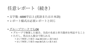 任意レポート（続き）
• 文字数 : 6000字以上 (英語または日本語)
• レポート様式は必須レポートと同じ
• グループワークでもOK
• グループで執筆した場合、全員の名前と担当箇所を明記すること
• ただし、得点は人数分で割られる
• 2人で執筆した場合 : max 30点/2人 = 最大15点
• 5人で執筆した場合: max 30点/5 人= 最大 6点

 