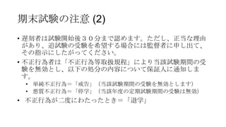 期末試験の注意 (2)
• 遅刻者は試験開始後３０分まで認めます。ただし、正当な理由
があり、追試験の受験を希望する場合には監督者に申し出て、
その指示にしたがってください。
• 不正行為者は「不正行為等取扱規程」により当該試験期間の受
験を無効とし、以下の処分の内容について保証人に通知しま
す。
• 単純不正行為＝「戒告」（当該試験期間の受験を無効とします）
• 悪質不正行為＝「停学」（当該年度の定期試験期間の受験は無効）

• 不正行為が二度にわたったとき＝「退学」

 