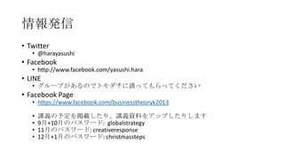 情報発信
• Twitter

• @harayasushi

• Facebook

• http://www.facebook.com/yasushi.hara

• LINE

• グループがあるのでトモダチに誘ってもらってください

• Facebook Page

• https://www.facebook.com/businesstheoryk2013
•
•
•
•

講義の予定を掲載したり、講義資料をアップしたりします
9月+10月のパスワード: globalstrategy
11月のパスワード: creativeresponse
12月+1月のパスワード: christmassteps

 