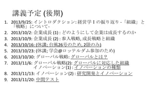 講義予定 (後期)
1. 2013/9/25: イントロダクション: 経営学Ⅰの振り返り -「組織」と
「戦略」について2. 2013/10/2: 企業成長 (1) : どのようにして企業は成長するのか
3. 2013/10/9: 企業成長 (2) : 参入戦略, 成長戦略と組織
4. 2013/10/16: (休講; 台風26号のため, 2限のみ)
5. 2013/10/23: (休講; 学会@ロッテルダム参加のため)
6. 2013/10/30: グローバル戦略: グローバルとは？
7. 2013/11/6: グローバル戦略(2): グローバルに対応した組織
イノベーション(1) : イノベーションの種類
8. 2013/11/13: イノベーション(2) : 研究開発とイノベーション
9. 2013/11/20: 中間テスト

 