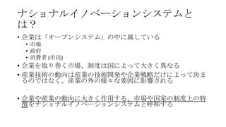 ナショナルイノベーションシステムと
は？
• 企業は「オープンシステム」の中に属している
• 市場
• 政府
• 消費者 (市民)

• 企業を取り巻く市場、制度は国によって大きく異なる
• 産業技術の動向は産業の技術開発や企業戦略だけによって決ま
るのではなく、産業の外の様々な要因に影響される
• 企業や産業の動向に大きく作用する、市場や国家の制度上の特
徴をナショナルイノベーションシステムと呼称する

 