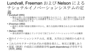 Lundvall, Freeman および Nelson による
ナショナルイノベーションシステムの定
義
• (Lundvall 1995)
• 製品の買い手が技術動向に大きな影響を与えること、また製品の買い手は多
くの場合自国の企業ないしは消費者であることから、国によって技術のあり
かたに相違が出てくる

• (Freeman 1992)

• 政府と産業の密接な関係の中から、新たな技術が開発される [日本の技術政
策]

• (Nelson 1993)

• 進化経済学の議論とリンクさせて国ごとのイノベーションシステムを観察

• 国のイノベーションシステムは、産業、大学および政府から成り立
つ
• これらのセクターがそれぞれの役割を果たし、相互に影響しあう
• 国家（経済）の成長には経路依存性 (path-dependency) が存在する
(奥野, 1993)

 