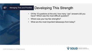 © 2020 SOLIDleaders, LLC. All Rights Reserved.
Developing This StrengthManaging Time and PrioritiesE7
• Of the 10 questions at the end, how many “yes” answers did you
have? Which was the most difficult question?
• Where was your top few strengths?
• What are the most important takeaways from today?
 